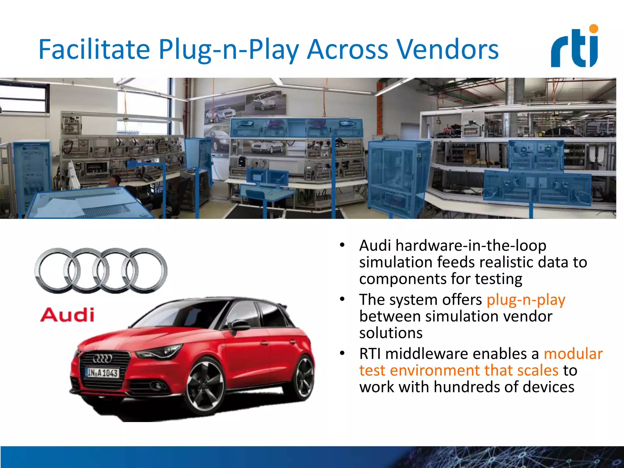 Facilitate Plug-n-Play Across Vendors
• Audi hardware-in-the-loop
simulation feeds realistic data to
components for testing
• The system offers plug-n-play
between simulation vendor
solutions
• RTI middleware enables a modular
test environment that scales to
work with hundreds of devices
 