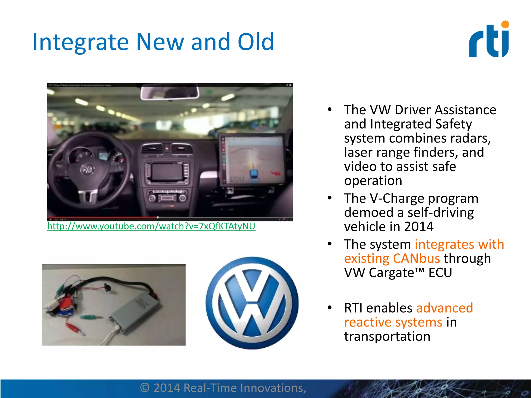 Integrate New and Old
• The VW Driver Assistance
and Integrated Safety
system combines radars,
laser range finders, and
video to assist safe
operation
• The V-Charge program
demoed a self-driving
vehicle in 2014
• The system integrates with
existing CANbus through
VW Cargate™ ECU
• RTI enables advanced
reactive systems in
transportation
© 2014 Real-Time Innovations,
http://www.youtube.com/watch?v=7xQfKTAtyNU
 