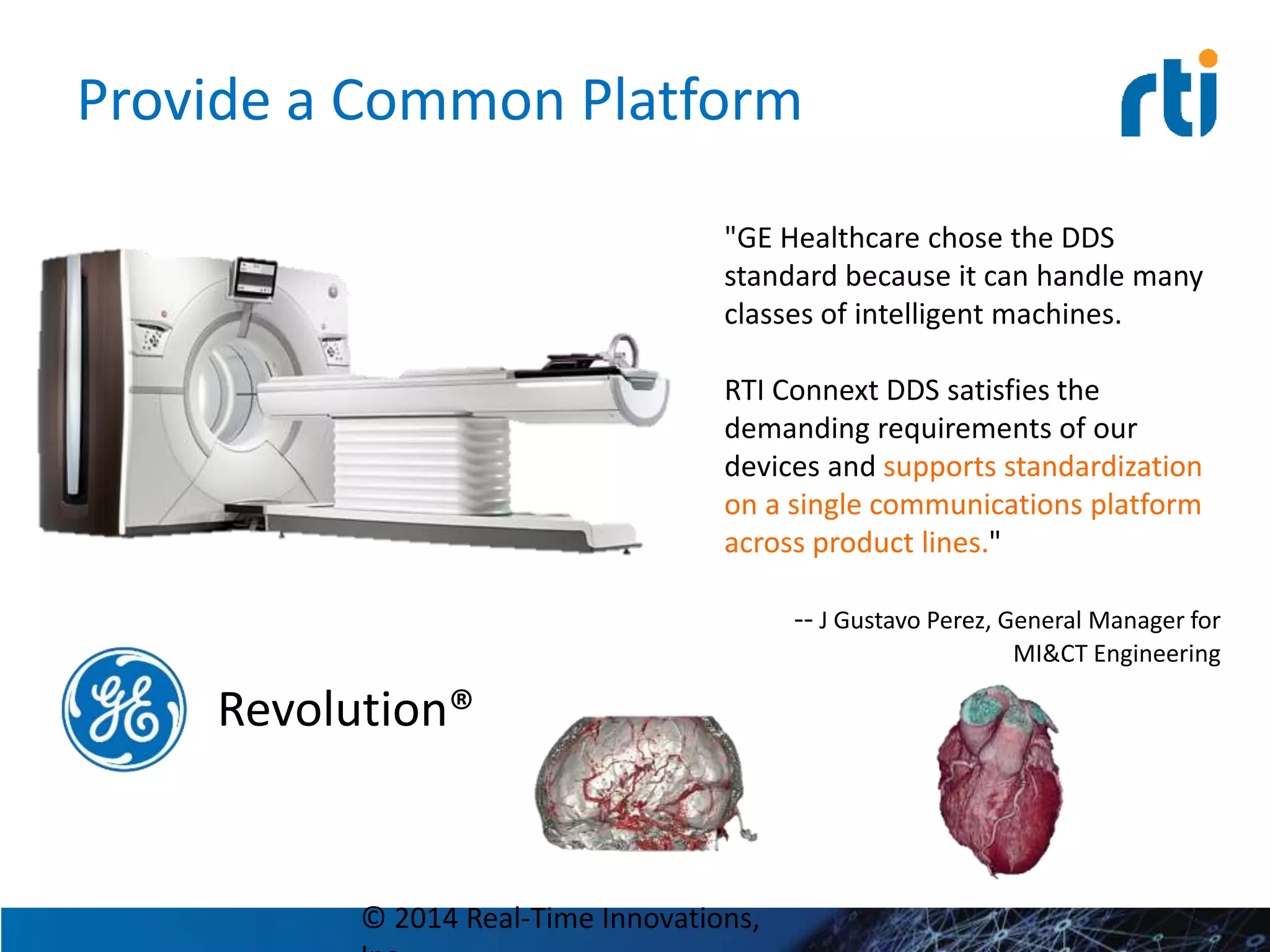 Provide a Common Platform
© 2014 Real-Time Innovations,
Revolution®
"GE Healthcare chose the DDS
standard because it can handle many
classes of intelligent machines.
RTI Connext DDS satisfies the
demanding requirements of our
devices and supports standardization
on a single communications platform
across product lines."
-- J Gustavo Perez, General Manager for
MI&CT Engineering
 