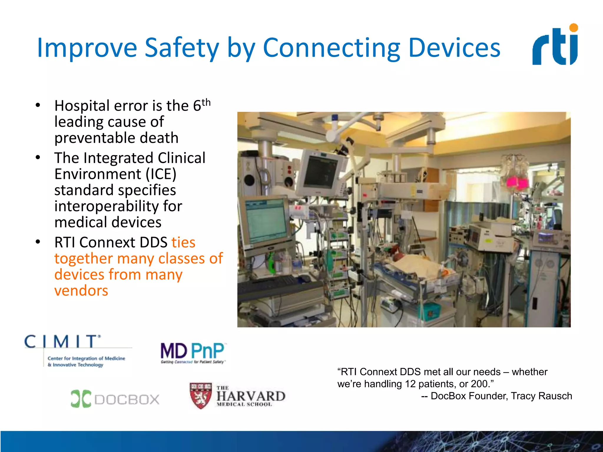 Improve Safety by Connecting Devices
• Hospital error is the 6th
leading cause of
preventable death
• The Integrated Clinical
Environment (ICE)
standard specifies
interoperability for
medical devices
• RTI Connext DDS ties
together many classes of
devices from many
vendors
“RTI Connext DDS met all our needs – whether
we’re handling 12 patients, or 200.”
-- DocBox Founder, Tracy Rausch
 