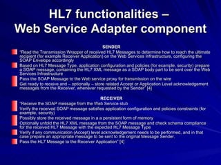 HL7 functionalities –  Web Service Adapter component SENDER “ Read the Transmission Wrapper of received HL7 Messages to determine how to reach the ultimate recipient (for example Receiver Application) on the Web Services Infrastructure, configuring the SOAP Envelope accordingly Based on HL7 Message Type, application configuration and policies (for example, security) prepare a SOAP message, containing the HL7 XML message as a SOAP body part to be sent over the Web Services Infrastructure Pass the SOAP Message to the Web service proxy for transmission on the wire Get ready to receive and – optionally – store related Accept or Application Level acknowledgement messages from the Receiver, whenever requested by the Sender” [4] RECEIVER “ Receive the SOAP message from the Web Service stub Verify the received SOAP message satisfies application configuration and policies constraints (for example, security) Possibly store the received message in a a persistent form of memory Optionally unfold the HL7 XML message from the SOAP message and check schema compliance for the received HL7 Message with the expected HL7 Message Type Verify if any communication (Accept) level acknowledgement needs to be performed, and in that case prepare an appropriate message to be sent to the original Message Sender. Pass the HL7 Message to the Receiver Application” [4] 