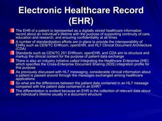 Electronic Healthcare Record (EHR) The EHR of a patient is represented as a digitally stored healthcare information record about an individual’s lifetime with the purpose of supporting continuity of care, education and research, and ensuring confidentiality at all times A number of standardization efforts are in place to provide the interoperability of EHRs such as CEN/TC EHRcom, openEHR, and HL7 Clinical Document Architecture (CDA) Standards such as CEN/TC 251 EHRcom, openEHR, and CDA aim to structure and markup the clinical content for the purpose of patient data exchange There is also an industry initiative called Integrating the Healthcare Enterprise (IHE) which specifies the Cross-Enterprise Document Sharing (XDS) integration profile for this purpose As previously discussed with HL7 messaging, considerable clinical information about a patient is passed around through the messages exchanged among healthcare applications So what are the differences between the patient data contained in an HL7 message compared with the patient data contained in an EHR? The differentiation is evident because an EHR is the collection of relevant data about an individual’s lifetime usually in a document structure 