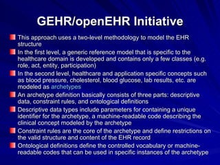 GEHR/openEHR Initiative This approach uses a two-level methodology to model the EHR structure In the first level, a generic reference model that is specific to the healthcare domain  is developed and  contains only a few classes (e.g. role, act, entity, participation) In the second level, healthcare and application specific concepts such as blood pressure, cholesterol, blood glucose, lab results, etc. are modeled as  archetypes An archetype definition basically consists of three parts: descriptive data, constraint rules, and ontological definitions Descriptive data types include parameters for containing a unique identifier for the archetype, a machine-readable code describing the clinical concept modeled by the archetype Constraint rules are the core of the archetype and define restrictions on the valid structure and content of the EHR record Ontological definitions define the controlled vocabulary or machine-readable codes that can be used in specific instances of the archetype 