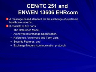CEN/TC 251 and  ENV/EN 13606 EHRcom A  message-based standard for the exchange of electronic healthcare records. It consists of five parts : The Reference Model, Archetype Interchange Specification, Reference Archetypes and Term Lists, Security Features, and Exchange Models (communication protocol). 