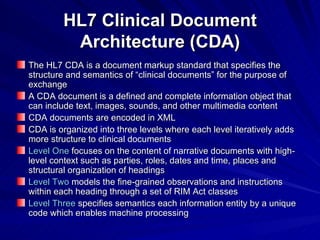 HL7 Clinical Document Architecture (CDA) The HL7 CDA is a document markup standard that specifies the structure and semantics of “clinical documents” for the purpose of exchange A CDA document is a defined and complete information object that can include text, images, sounds, and other multimedia content CDA documents are encoded in XML CDA is organized into three levels where each level iteratively adds more  structure  to clinical documents Level One  focuses on the content of narrative documents with high-level context such as parties, roles, dates and time, places and structural organization of headings Level Two  models the fine-grained observations and instructions within each heading through a set of RIM Act classes  Level Three   specifies semantics  each information entity by a unique code  which enables  machine processing 