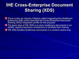 IHE Cross-Enterprise Document Sharing (XDS) There is also an industry initiative called Integrating the Healthcare Enterprise (IHE) which specified the Cross-Enterprise Document Sharing (XDS) integration profile for this purpose The basic idea of IHE XDS is to store healthcare documents in an ebXML registry/repository architecture to facilitate their sharing IHE XDS handles healthcare documents in a content neutral way 
