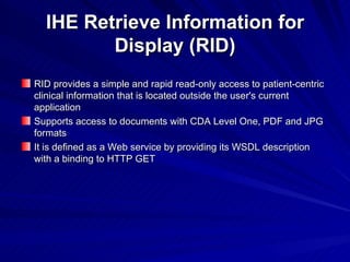 IHE Retrieve Information for Display (RID) RID   provides a simple and rapid read-only access to patient-centric clinical information that is located outside the user's current application Supports  access to  documents with CDA Level One, PDF and JPG formats It is  defined as a Web service by providing its WSDL description with a binding to HTTP GET 