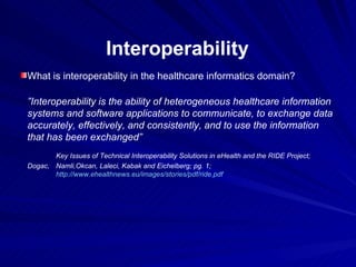 Interoperability What is interoperability in the healthcare informatics domain? ” Interoperability is the ability of heterogeneous healthcare information systems and software applications to communicate, to exchange data accurately, effectively, and consistently, and to use the information that has been exchanged” Key Issues of Technical Interoperability Solutions in eHealth and the RIDE Project; Dogac,  Namli,Okcan, Laleci, Kabak and Eichelberg; pg. 1; http://www.ehealthnews.eu/images/stories/pdf/ride.pdf 