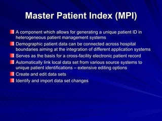 Master Patient Index (MPI) A component which allows for generating a unique patient ID in heterogeneous patient management systems Demographic patient data can be connected across hospital boundaries aiming at the integration of different application systems Serves as the basis for a cross-facility electronic patient record Automatically link local data set from various source systems to unique patient identifications – extensive editing options Create and edit data sets Identify and import data set changes 