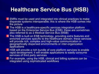 Healthcare Service Bus (HSB) EMRs must be used and integrated into clinical practices to make disparate systems interoperable; this is where the HSB comes into the picture The HSB is a healthcare-specific services integration platform based on the Enterprise Service Bus (ESB); these are sometimes also referred to as a Medical Service Bus (MSB) The HSB is built on ESB technology, providing extra features and enriched services specific to the healthcare domain; these services will provide rich, complex and high-value communication in geographically dispersed environments or inter-organization applications HSB will provide a rich bundle of core platform services to enable rapid development; it will enable applications to easily consume services of third party services For example, using the HSB, clinical and billing systems can be integrated using sophisticated workflows 