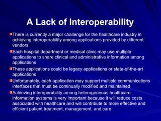 A Lack of Interoperability There is currently a major challenge for the healthcare industry in achieving interoperability among applications provided by different vendors Each hospital department or medical clinic may use multiple applications to share clinical and administrative information among applications These applications could be legacy applications or state-of-the-art applications Unfortunately, each application may support multiple communications interfaces that must be continually modified and maintained Achieving interoperability among heterogeneous healthcare information systems is very important because it will reduce costs associated with healthcare and will contribute to more effective and efficient patient treatment, management, and care 