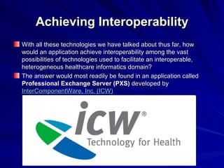 Achieving Interoperability With all these technologies we have talked about thus far, how would an application achieve interoperability among the vast possibilities of technologies used to facilitate an interoperable, heterogeneous healthcare informatics domain? The answer would most readily be found in an application called  Professional Exchange Server (PXS)  developed by  InterComponentWare, Inc. (ICW) 