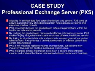 CASE STUDY Professional Exchange Server (PXS) Allowing for smooth data flow across institutions and sectors, PXS aims at allowing a holistic view of medical data from heterogeneous systems and electronic medical records PXS essentially bridges the gap between different organizations within the healthcare informatics domain By bridging the gap between disparate healthcare informatics systems, PXS enables highly integrated care scenarios across different healthcare sectors By linking local patient data sets and automatic cross-organizational patient identifications, PXS provides a unified patient view on medical patient data across organizations PXS is not meant to replace systems or procedures, but rather to non-invasively leverage the existing messaging infrastructure PXS integrated clinical information systems in a secure and controlled manner and enables the flow of information between doctors and hospitals 