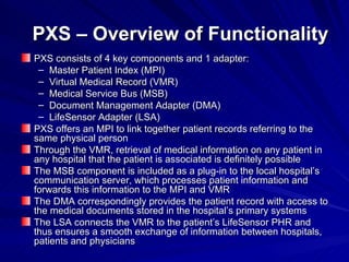 PXS – Overview of Functionality PXS consists of 4 key components and 1 adapter: Master Patient Index (MPI) Virtual Medical Record (VMR) Medical Service Bus (MSB) Document Management Adapter (DMA) LifeSensor Adapter (LSA) PXS offers an MPI to link together patient records referring to the same physical person Through the VMR, retrieval of medical information on any patient in any hospital that the patient is associated is definitely possible The MSB component is included as a plug-in to the local hospital’s communication server, which processes patient information and forwards this information to the MPI and VMR The DMA correspondingly provides the patient record with access to the medical documents stored in the hospital’s primary systems The LSA connects the VMR to the patient’s LifeSensor PHR and thus ensures a smooth exchange of information between hospitals, patients and physicians 