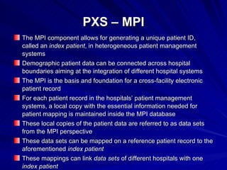 PXS – MPI The MPI component allows for generating a unique patient ID, called an  index patient , in heterogeneous patient management systems Demographic patient data can be connected across hospital boundaries aiming at the integration of different hospital systems The MPI is the basis and foundation for a cross-facility electronic patient record For each patient record in the hospitals’ patient management systems, a local copy with the essential information needed for patient mapping is maintained inside the MPI database These local copies of the patient data are referred to as data sets from the MPI perspective These data sets can be mapped on a reference patient record to the aforementioned  index patient These mappings can link  data sets  of different hospitals with one  index patient 