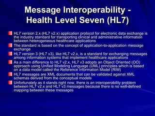 Message Interoperability - Health Level Seven (HL7) HL7 version 2.x (HL7 v2.x) application protocol for electronic data exchange is the industry standard for transporting clinical and administrative information between heterogeneous healthcare applications The standard is based on the concept of application-to-application message exchange HL7 version 3 (HL7 v3), like HL7 v2.x, is a standard for exchanging messages among information systems that implement healthcare applications As a main difference to HL7 v2.x, HL7 v3 adopts an Object Oriented (OO) approach using Unified Modeling Language (UML) principles which is based on a data model called the Reference Information Model (RIM) HL7 messages are XML documents that can be validated against XML schemas derived from the conceptual models Unfortunately as it stands right now, there is an interoperability problem between HL7 v2.x and HL7 v3 messages because there is no well-defined mapping between these messages 