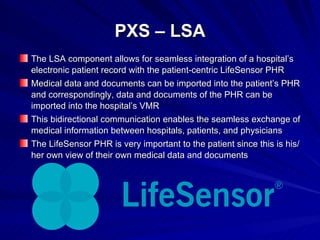 PXS – LSA The LSA component allows for seamless integration of a hospital’s electronic patient record with the patient-centric LifeSensor PHR Medical data and documents can be imported into the patient’s PHR and correspondingly, data and documents of the PHR can be imported into the hospital’s VMR This bidirectional communication enables the seamless exchange of medical information between hospitals, patients, and physicians The LifeSensor PHR is very important to the patient since this is his/her own view of their own medical data and documents 