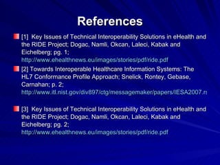 References [1]  Key Issues of Technical Interoperability Solutions in eHealth and the RIDE Project; Dogac, Namli, Okcan, Laleci, Kabak and Eichelberg; pg. 1;  http://www.ehealthnews.eu/images/stories/pdf/ride.pdf [2] Towards Interoperable Healthcare Information Systems: The HL7 Conformance Profile Approach; Snelick, Rontey, Gebase, Carnahan; p. 2; http://www.itl.nist.gov/div897/ctg/messagemaker/papers/IESA2007.rsnelick.pdf   [3]  Key Issues of Technical Interoperability Solutions in eHealth and the RIDE Project; Dogac, Namli, Okcan, Laleci, Kabak and Eichelberg; pg. 2;  http://www.ehealthnews.eu/images/stories/pdf/ride.pdf   