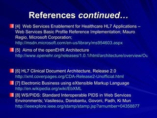 References  continued… [4]  Web Services Enablement for Healthcare HL7 Applications – Web Services Basic Profile Reference Implementation; Mauro Regio, Microsoft Corporation; http://msdn.microsoft.com/en-us/library/ms954603.aspx   [5]  Aims of the openEHR Architecture http://www.openehr.org/releases/1.0.1/html/architecture/overview/Output/aims.html   [6] HL7 Clinical Document Architecture, Release 2.0 http://xml.coverpages.org/CDA-Release2-Unofficial.html [7] Electronic Business using eXtensible Markup Language http://en.wikipedia.org/wiki/EbXML [8] WS/PIDS: Standard Interoperable PIDS in Web Services Environments; Vasilescu, Dorobantu, Govoni, Padh, Ki Mun http://ieeexplore.ieee.org/stamp/stamp.jsp?arnumber=04358877 