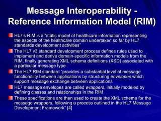 Message Interoperability - Reference Information Model (RIM) HL7’s RIM is a “static model of healthcare information representing the aspects of the healthcare domain undertaken so far by HL7 standards development activities” The HL7 v3 standard development process defines rules used to implement and derive domain-specific information models from the RIM, finally generating XML schema definitions (XSD) associated with a particular message type The HL7 RIM standard “provides a substantial level of message functionality between applications by structuring  envelopes  which support message exchange between applications HL7 message envelopes are called  wrappers , initially modeled by defining classes and relationships in the RIM These specifications are then used to create the XML schema for the message wrappers, following a process outlined in the HL7 Message Development Framework” [4] 