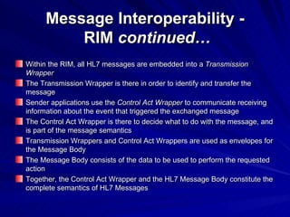 Message Interoperability -  RIM  continued… Within the RIM, all HL7 messages are embedded into a  Transmission Wrapper The Transmission Wrapper is there in order to identify and transfer the message Sender applications use the  Control Act Wrapper  to communicate receiving information about the event that triggered the exchanged message The Control Act Wrapper is there to decide what to do with the message, and is part of the message semantics Transmission Wrappers and Control Act Wrappers are used as envelopes for the Message Body The Message Body consists of the data to be used to perform the requested action Together, the Control Act Wrapper and the HL7 Message Body constitute the complete semantics of HL7 Messages 