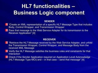 HL7 functionalities –  Business Logic component SENDER “ Create an XML representation of a specific HL7 Message Type that includes Body, Control Wrapper, and Transmission Wrapper Pass that message to the Web Service Adapter for its transmission to the Receiver Application” [4] RECEIVER “ Retrieve the HL7 Message received by the Web Service Adapter, and unfold the Transmission Wrapper, Control Wrapper, and Message Body from the received XML Message Verify the HL7 Message satisfies the business rules and constraints for that Interaction Check if the Sender Application required an Application Level Acknowledge (HL7 Message Type MCI) and – in that case – send that message” [4] 