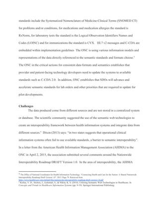 standards include the Systematized Nomenclature of Medicine-Clinical Terms (SNOMED CT)
for problems and/or conditions, for medications and medication allergies the standard is
RxNorm, for laboratory tests the standard is the Logical Observation Identifiers Names and
Codes (LOINC) and for immunizations the standard is CVX. HL7 v2 messages and C-CDA are
embedded within implementation guidelines The ONC is using various information models and
representations of the data directly referenced to the semantic standards and formats choose.3
The ONC in the critical actions for consistent data formats and semantics establishes that
provider and patient-facing technology developers need to update the systems to available
standards such as C-CDA 2.0. In addition, ONC establishes that SDOs will advance and
accelerate semantic standards for lab orders and other priorities that are required to update for
pilot developments.
Challenges
The data produced come from different sources and are not stored in a centralized system
or database. The scientific community suggested the use of the semantic web technologies to
create an interoperability framework between health information systems and integrate data from
different sources. Dixon (2013) says: “in two states suggests that operational clinical4
information systems often fail to use available standards, a barrier to semantic interoperability”.
In a letter from the American Health Information Management Association (AHIMA) to the
ONC in April 2, 2015, the association submitted several comments around the Nationwide
Interoperability Roadmap DRAFT Version 1.0. In the area of interoperability, the AHIMA
3
​The Office of National Coordinator for Health Information Technology. “Connecting Health and Care for the Nation: A Shared Nationwide
Interoperability Roadmap Draft Version 1.0”. 2015. Page 79. Retrieved from
https://www.healthit.gov/sites/default/files/nationwide-interoperability-roadmap-draft-version-1.0.pdf
4
​Kolias, V. D., Stoitsis, J., Golemati, S., & Nikita, K. S. (2014). Utilizing Semantic Web Technologies in Healthcare. In
Concepts and Trends in Healthcare Information Systems (pp. 9-19). Springer International Publishing.
 