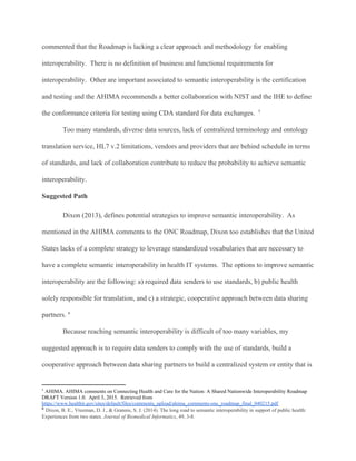 commented that the Roadmap is lacking a clear approach and methodology for enabling
interoperability. There is no definition of business and functional requirements for
interoperability. Other are important associated to semantic interoperability is the certification
and testing and the AHIMA recommends a better collaboration with NIST and the IHE to define
the conformance criteria for testing using CDA standard for data exchanges. 5
Too many standards, diverse data sources, lack of centralized terminology and ontology
translation service, HL7 v.2 limitations, vendors and providers that are behind schedule in terms
of standards, and lack of collaboration contribute to reduce the probability to achieve semantic
interoperability.
Suggested Path
Dixon (2013), defines potential strategies to improve semantic interoperability. As
mentioned in the AHIMA comments to the ONC Roadmap, Dixon too establishes that the United
States lacks of a complete strategy to leverage standardized vocabularies that are necessary to
have a complete semantic interoperability in health IT systems. The options to improve semantic
interoperability are the following: a) required data senders to use standards, b) public health
solely responsible for translation, and c) a strategic, cooperative approach between data sharing
partners. 6
Because reaching semantic interoperability is difficult of too many variables, my
suggested approach is to require data senders to comply with the use of standards, build a
cooperative approach between data sharing partners to build a centralized system or entity that is
5
AHIMA. AHIMA comments on Connecting Health and Care for the Nation: A Shared Nationwide Interoperability Roadmap
DRAFT Version 1.0. April 3, 2015. Retrieved from
https://www.healthit.gov/sites/default/files/comments_upload/ahima_comments-onc_roadmap_final_040215.pdf
6
​Dixon, B. E., Vreeman, D. J., & Grannis, S. J. (2014). The long road to semantic interoperability in support of public health:
Experiences from two states. ​Journal of Biomedical Informatics, 49, 3-8.
 