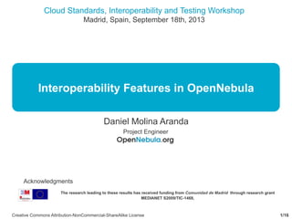 Cloud Standards, Interoperability and Testing Workshop
Madrid, Spain, September 18th, 2013
1/16Creative Commons Attribution-NonCommercial-ShareAlike License
Interoperability Features in OpenNebula
Daniel Molina Aranda
Project Engineer
The research leading to these results has received funding from Comunidad de Madrid through research grant
MEDIANET S2009/TIC-1468,
Acknowledgments
 