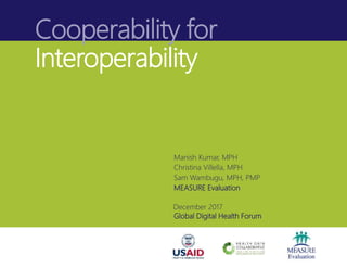 Cooperability for
Interoperability
Manish Kumar, MPH
Christina Villella, MPH
Sam Wambugu, MPH, PMP
MEASURE Evaluation
December 2017
Global Digital Health Forum
 
