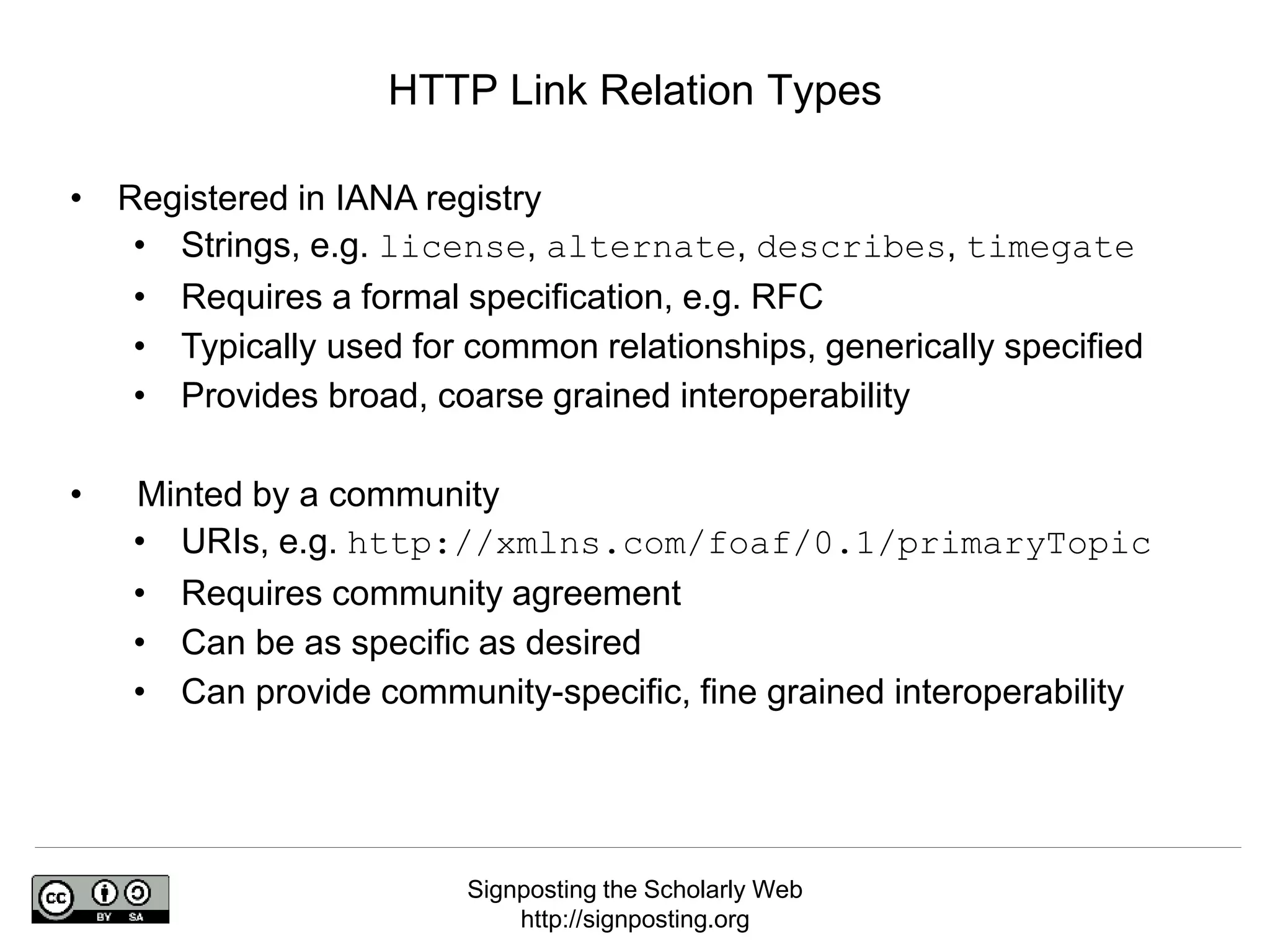 Signposting the Scholarly Web
http://signposting.org
• Registered in IANA registry
• Strings, e.g. license, alternate, describes, timegate
• Requires a formal specification, e.g. RFC
• Typically used for common relationships, generically specified
• Provides broad, coarse grained interoperability
• Minted by a community
• URIs, e.g. http://xmlns.com/foaf/0.1/primaryTopic
• Requires community agreement
• Can be as specific as desired
• Can provide community-specific, fine grained interoperability
HTTP Link Relation Types
 