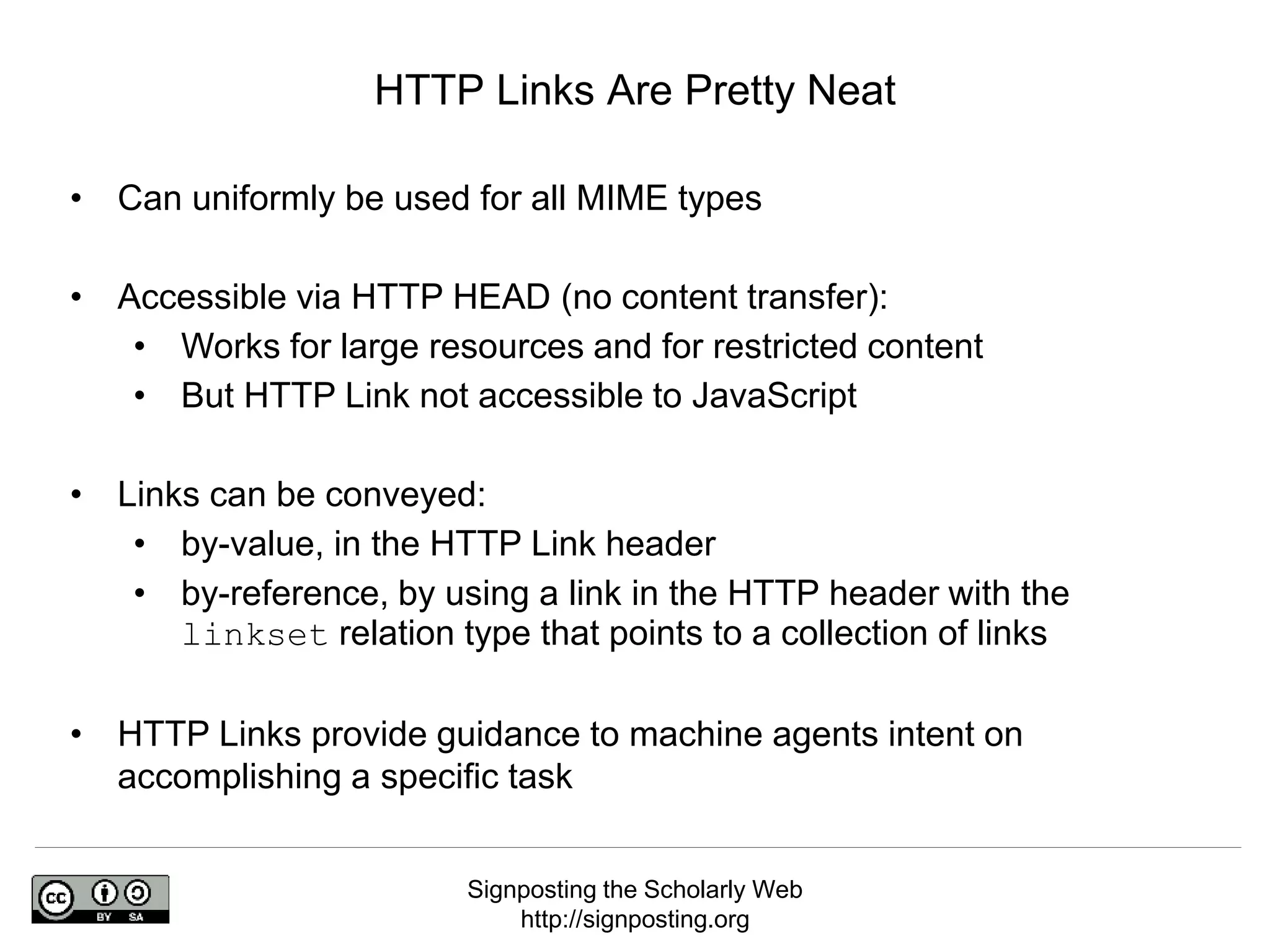 Signposting the Scholarly Web
http://signposting.org
• Can uniformly be used for all MIME types
• Accessible via HTTP HEAD (no content transfer):
• Works for large resources and for restricted content
• But HTTP Link not accessible to JavaScript
• Links can be conveyed:
• by-value, in the HTTP Link header
• by-reference, by using a link in the HTTP header with the
linkset relation type that points to a collection of links
• HTTP Links provide guidance to machine agents intent on
accomplishing a specific task
HTTP Links Are Pretty Neat
 