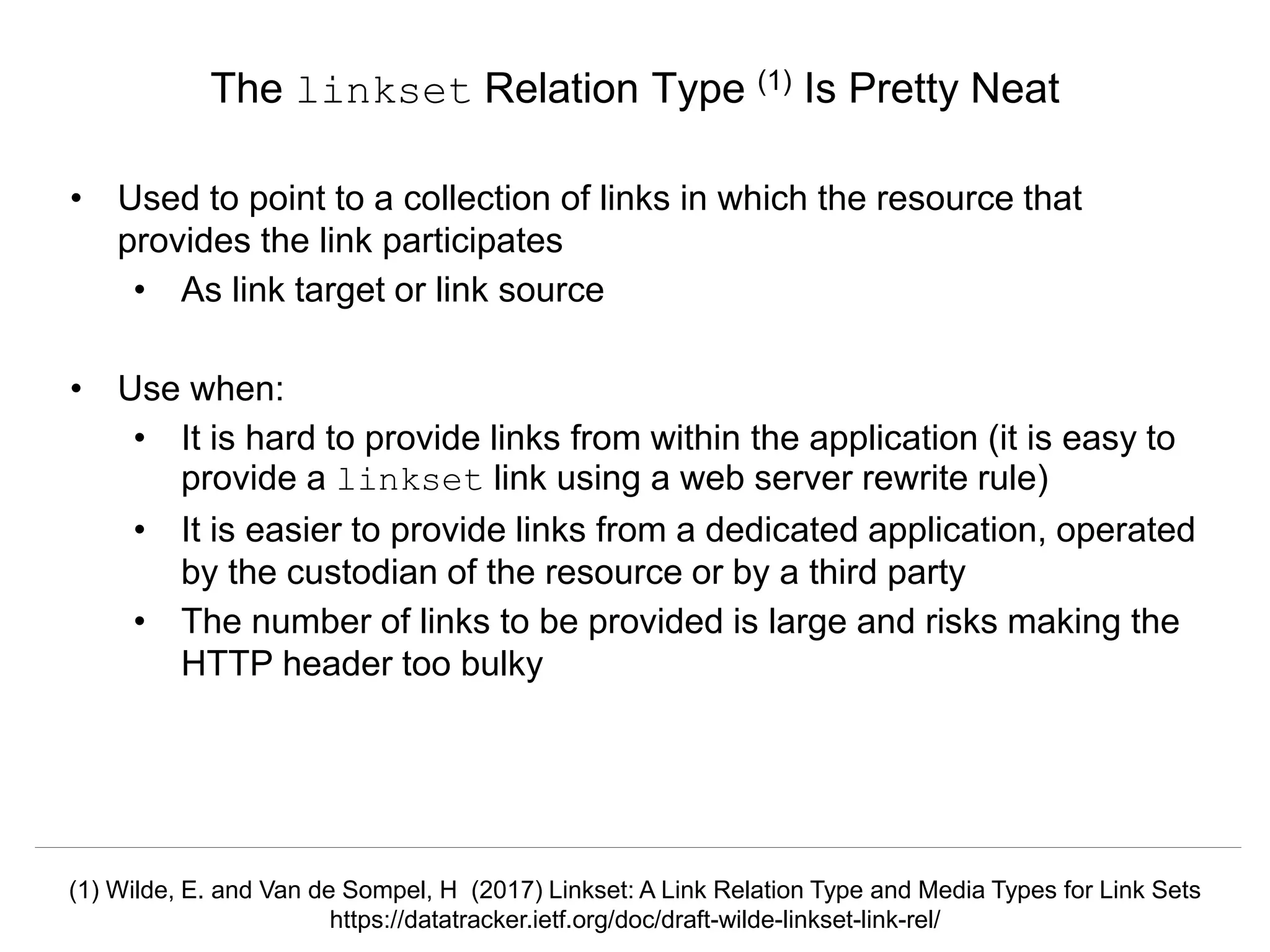 Signposting the Scholarly Web
http://signposting.org
• Used to point to a collection of links in which the resource that
provides the link participates
• As link target or link source
• Use when:
• It is hard to provide links from within the application (it is easy to
provide a linkset link using a web server rewrite rule)
• It is easier to provide links from a dedicated application, operated
by the custodian of the resource or by a third party
• The number of links to be provided is large and risks making the
HTTP header too bulky
The linkset Relation Type (1) Is Pretty Neat
(1) Wilde, E. and Van de Sompel, H (2017) Linkset: A Link Relation Type and Media Types for Link Sets
https://datatracker.ietf.org/doc/draft-wilde-linkset-link-rel/
 