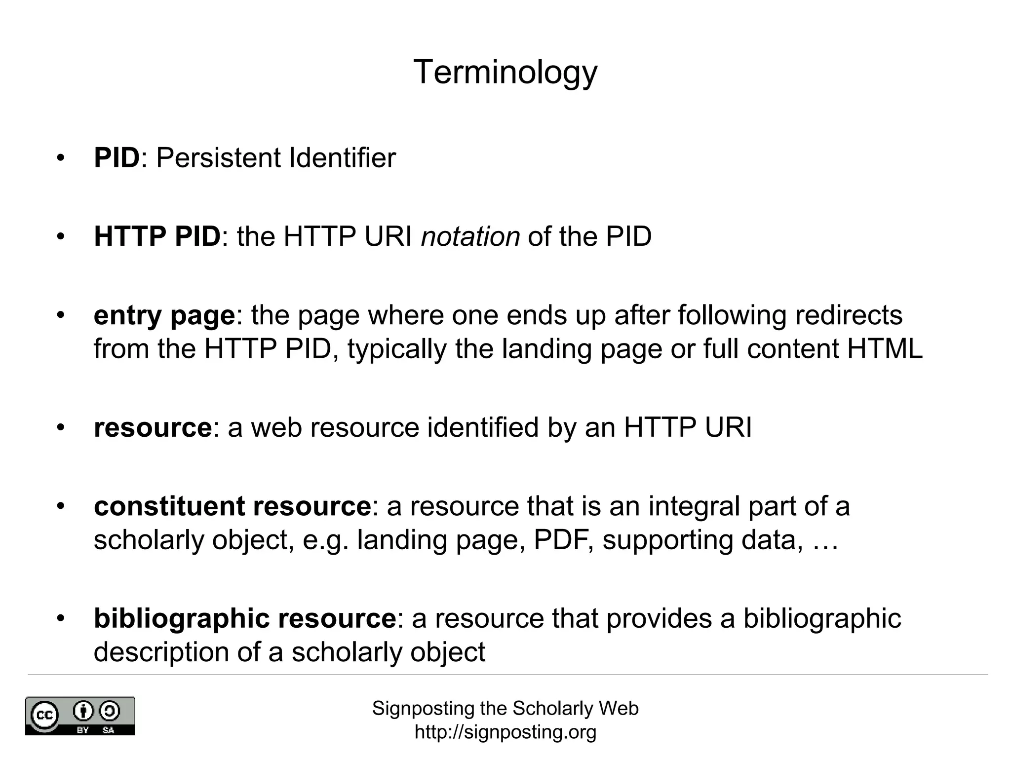Signposting the Scholarly Web
http://signposting.org
• PID: Persistent Identifier
• HTTP PID: the HTTP URI notation of the PID
• entry page: the page where one ends up after following redirects
from the HTTP PID, typically the landing page or full content HTML
• resource: a web resource identified by an HTTP URI
• constituent resource: a resource that is an integral part of a
scholarly object, e.g. landing page, PDF, supporting data, …
• bibliographic resource: a resource that provides a bibliographic
description of a scholarly object
Terminology
 