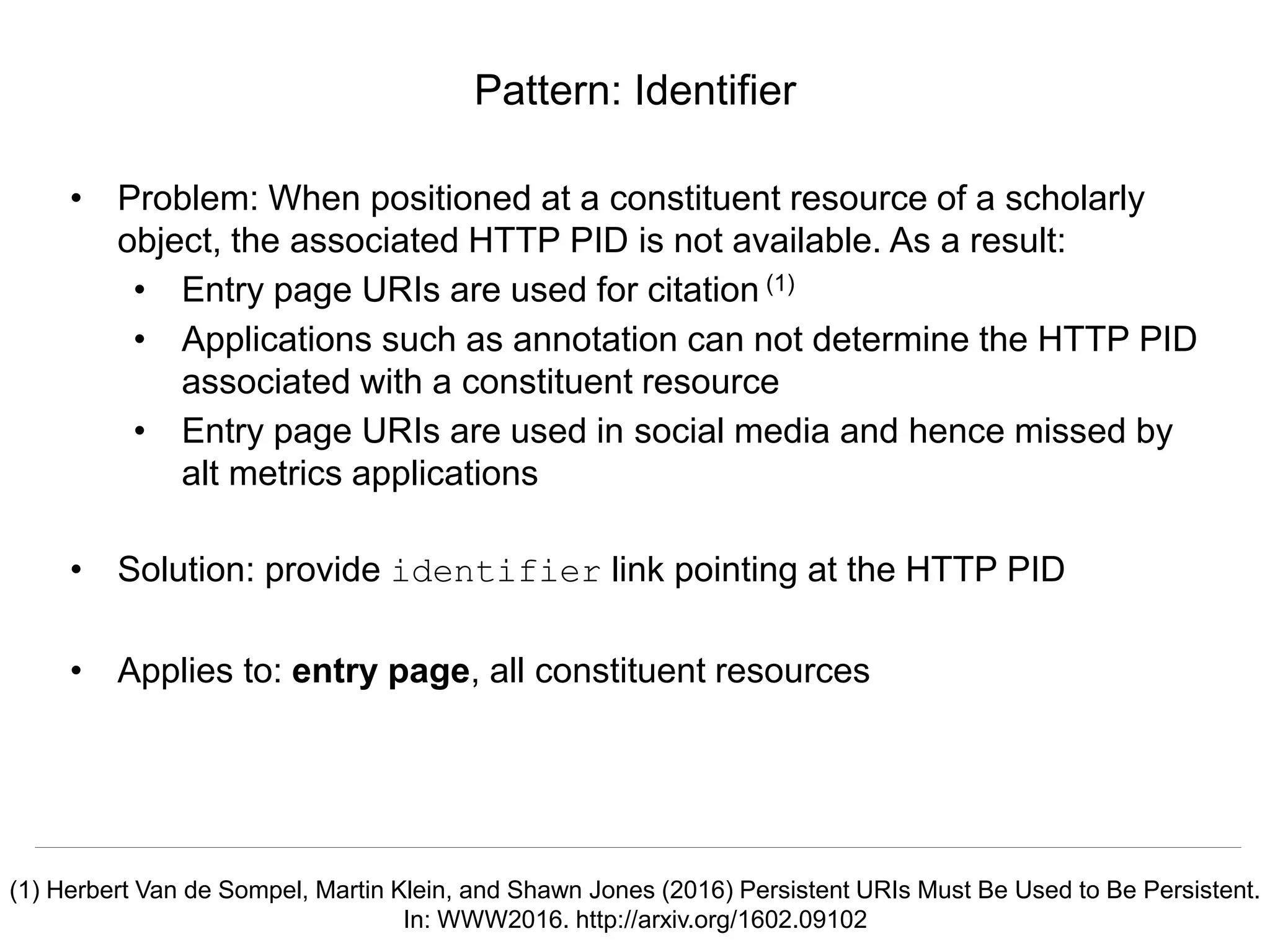 Signposting the Scholarly Web
http://signposting.org
• Problem: When positioned at a constituent resource of a scholarly
object, the associated HTTP PID is not available. As a result:
• Entry page URIs are used for citation (1)
• Applications such as annotation can not determine the HTTP PID
associated with a constituent resource
• Entry page URIs are used in social media and hence missed by
alt metrics applications
• Solution: provide identifier link pointing at the HTTP PID
• Applies to: entry page, all constituent resources
Pattern: Identifier
(1) Herbert Van de Sompel, Martin Klein, and Shawn Jones (2016) Persistent URIs Must Be Used to Be Persistent.
In: WWW2016. http://arxiv.org/1602.09102
 