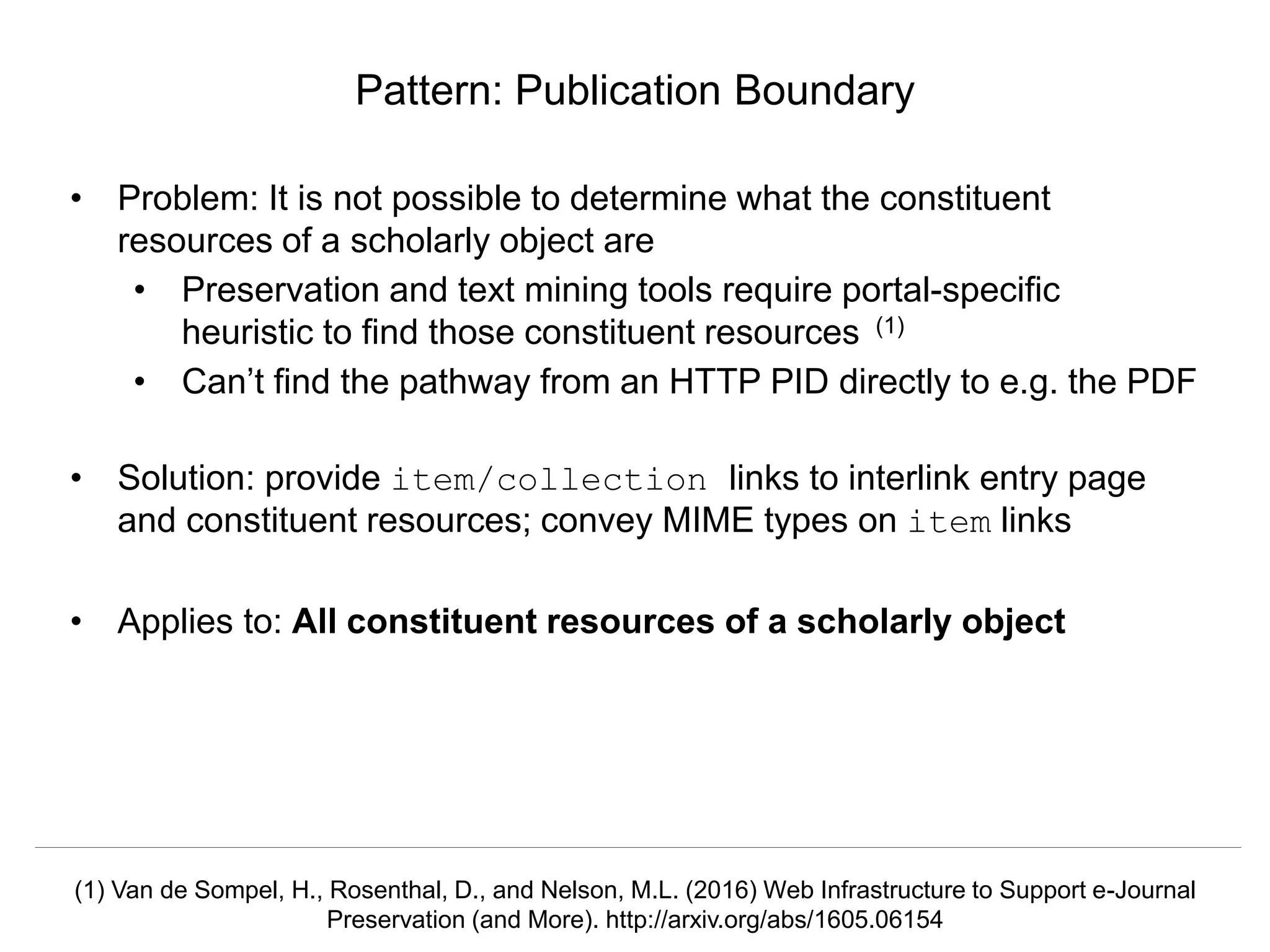 Signposting the Scholarly Web
http://signposting.org
• Problem: It is not possible to determine what the constituent
resources of a scholarly object are
• Preservation and text mining tools require portal-specific
heuristic to find those constituent resources (1)
• Can’t find the pathway from an HTTP PID directly to e.g. the PDF
• Solution: provide item/collection links to interlink entry page
and constituent resources; convey MIME types on item links
• Applies to: All constituent resources of a scholarly object
Pattern: Publication Boundary
(1) Van de Sompel, H., Rosenthal, D., and Nelson, M.L. (2016) Web Infrastructure to Support e-Journal
Preservation (and More). http://arxiv.org/abs/1605.06154
 