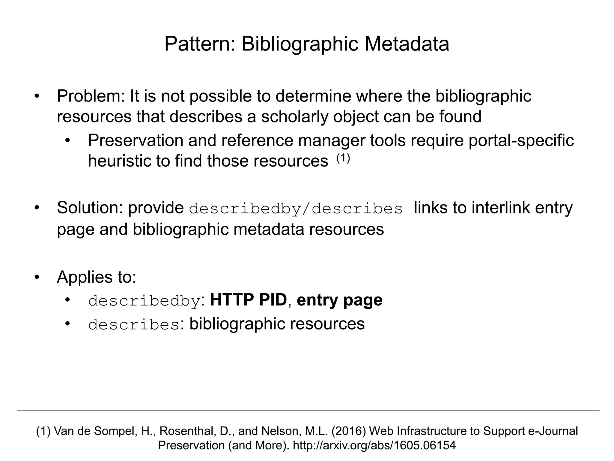Signposting the Scholarly Web
http://signposting.org
• Problem: It is not possible to determine where the bibliographic
resources that describes a scholarly object can be found
• Preservation and reference manager tools require portal-specific
heuristic to find those resources (1)
• Solution: provide describedby/describes links to interlink entry
page and bibliographic metadata resources
• Applies to:
• describedby: HTTP PID, entry page
• describes: bibliographic resources
Pattern: Bibliographic Metadata
(1) Van de Sompel, H., Rosenthal, D., and Nelson, M.L. (2016) Web Infrastructure to Support e-Journal
Preservation (and More). http://arxiv.org/abs/1605.06154
 