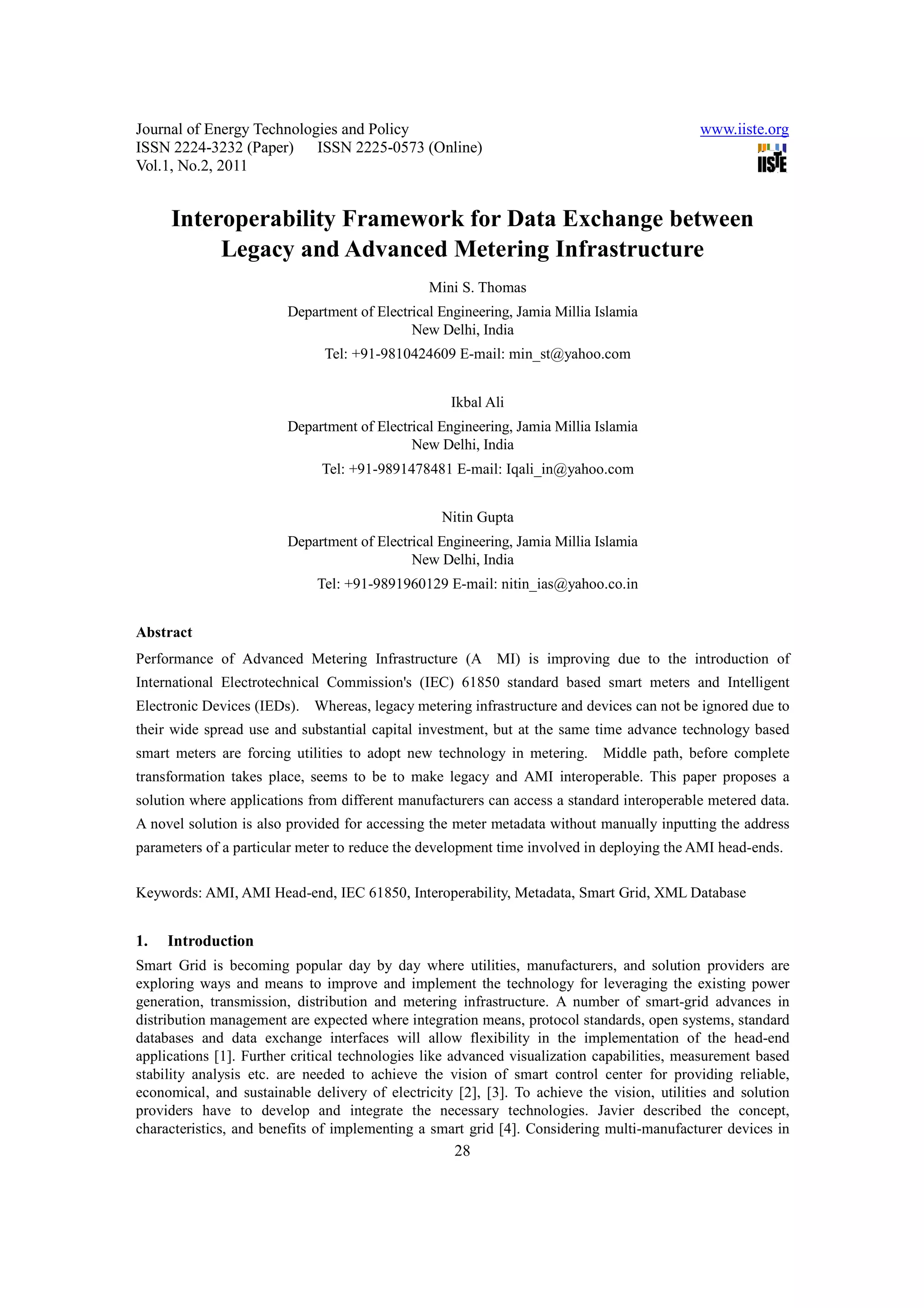 Journal of Energy Technologies and Policy www.iiste.org ISSN 2224-3232 (Paper) ISSN 2225-0573 (Online) Vol.1, No.2, 2011 Interoperability Framework for Data Exchange between Legacy and Advanced Metering Infrastructure Mini S. Thomas Department of Electrical Engineering, Jamia Millia Islamia New Delhi, India Tel: +91-9810424609 E-mail: min_st@yahoo.com Ikbal Ali Department of Electrical Engineering, Jamia Millia Islamia New Delhi, India Tel: +91-9891478481 E-mail: Iqali_in@yahoo.com Nitin Gupta Department of Electrical Engineering, Jamia Millia Islamia New Delhi, India Tel: +91-9891960129 E-mail: nitin_ias@yahoo.co.in Abstract Performance of Advanced Metering Infrastructure (AMI) is improving due to the introduction of International Electrotechnical Commission's (IEC) 61850 standard based smart meters and Intelligent Electronic Devices (IEDs). Whereas, legacy metering infrastructure and devices can not be ignored due to their wide spread use and substantial capital investment, but at the same time advance technology based smart meters are forcing utilities to adopt new technology in metering. Middle path, before complete transformation takes place, seems to be to make legacy and AMI interoperable. This paper proposes a solution where applications from different manufacturers can access a standard interoperable metered data. A novel solution is also provided for accessing the meter metadata without manually inputting the address parameters of a particular meter to reduce the development time involved in deploying the AMI head-ends. Keywords: AMI, AMI Head-end, IEC 61850, Interoperability, Metadata, Smart Grid, XML Database 1. Introduction Smart Grid is becoming popular day by day where utilities, manufacturers, and solution providers are exploring ways and means to improve and implement the technology for leveraging the existing power generation, transmission, distribution and metering infrastructure. A number of smart-grid advances in distribution management are expected where integration means, protocol standards, open systems, standard databases and data exchange interfaces will allow flexibility in the implementation of the head-end applications [1]. Further critical technologies like advanced visualization capabilities, measurement based stability analysis etc. are needed to achieve the vision of smart control center for providing reliable, economical, and sustainable delivery of electricity [2], [3]. To achieve the vision, utilities and solution providers have to develop and integrate the necessary technologies. Javier described the concept, characteristics, and benefits of implementing a smart grid [4]. Considering multi-manufacturer devices in 28 