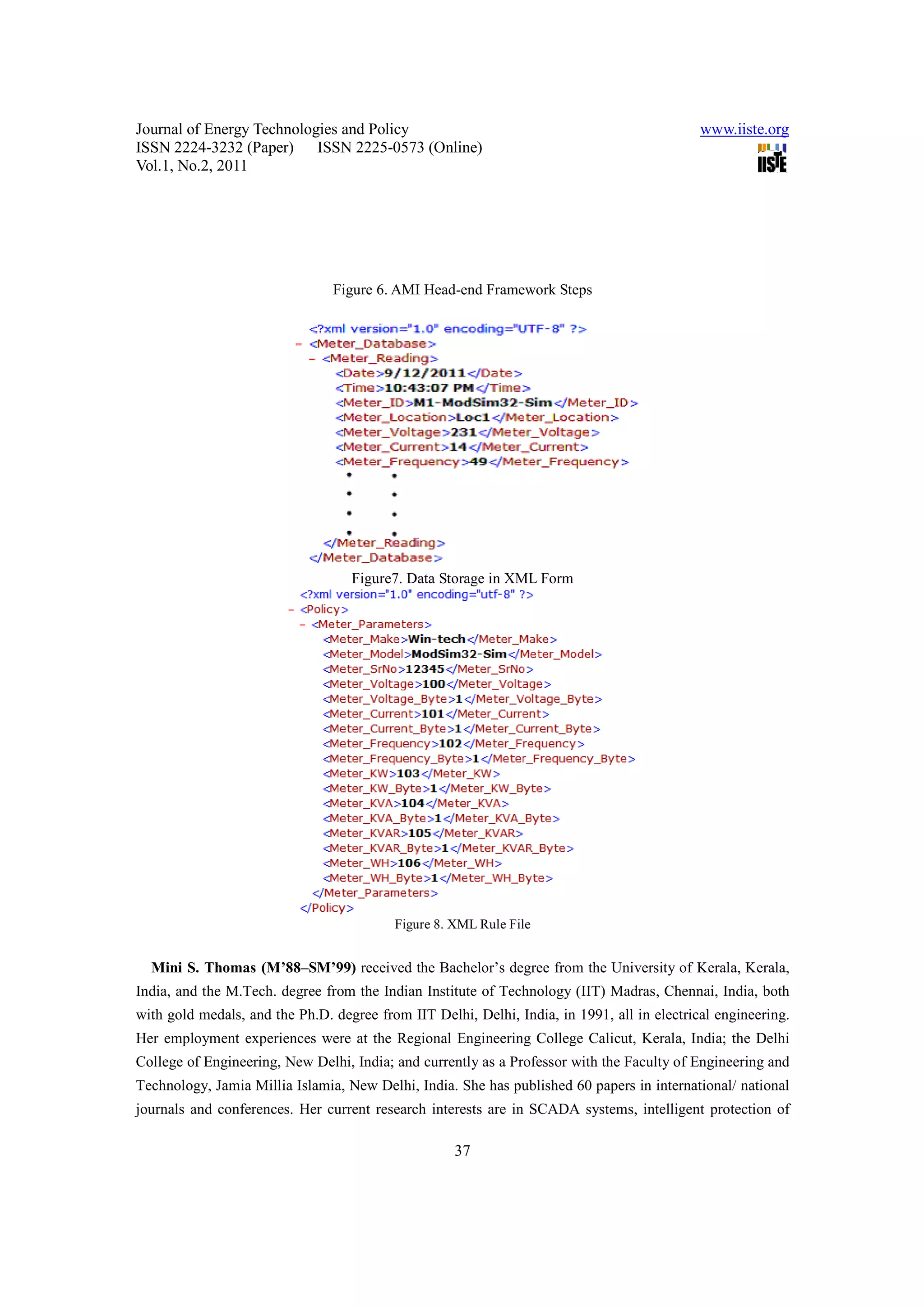 Journal of Energy Technologies and Policy www.iiste.org ISSN 2224-3232 (Paper) ISSN 2225-0573 (Online) Vol.1, No.2, 2011 Figure 6. AMI Head-end Framework Steps Figure7. Data Storage in XML Form Figure 8. XML Rule File Mini S. Thomas (M’88–SM’99) received the Bachelor’s degree from the University of Kerala, Kerala, India, and the M.Tech. degree from the Indian Institute of Technology (IIT) Madras, Chennai, India, both with gold medals, and the Ph.D. degree from IIT Delhi, Delhi, India, in 1991, all in electrical engineering. Her employment experiences were at the Regional Engineering College Calicut, Kerala, India; the Delhi College of Engineering, New Delhi, India; and currently as a Professor with the Faculty of Engineering and Technology, Jamia Millia Islamia, New Delhi, India. She has published 60 papers in international/ national journals and conferences. Her current research interests are in SCADA systems, intelligent protection of 37 