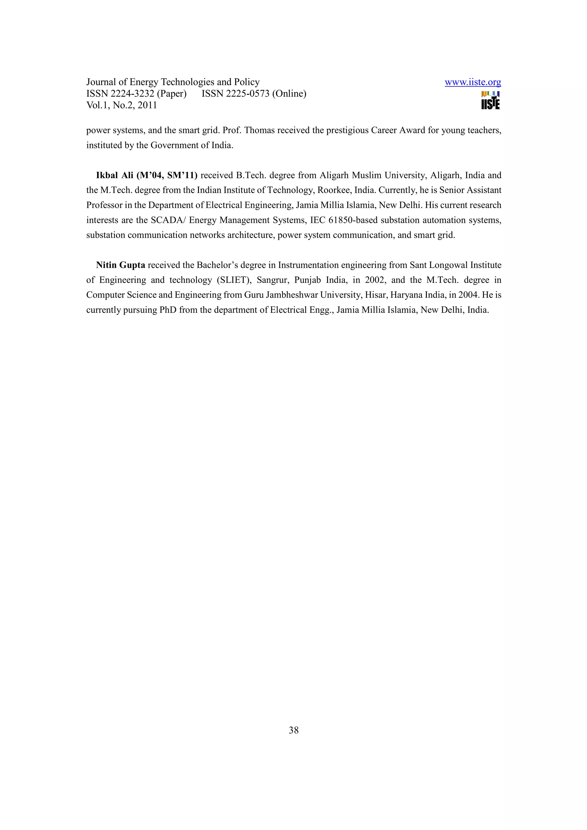 Journal of Energy Technologies and Policy www.iiste.org ISSN 2224-3232 (Paper) ISSN 2225-0573 (Online) Vol.1, No.2, 2011 power systems, and the smart grid. Prof. Thomas received the prestigious Career Award for young teachers, instituted by the Government of India. Ikbal Ali (M’04, SM’11) received B.Tech. degree from Aligarh Muslim University, Aligarh, India and the M.Tech. degree from the Indian Institute of Technology, Roorkee, India. Currently, he is Senior Assistant Professor in the Department of Electrical Engineering, Jamia Millia Islamia, New Delhi. His current research interests are the SCADA/ Energy Management Systems, IEC 61850-based substation automation systems, substation communication networks architecture, power system communication, and smart grid. Nitin Gupta received the Bachelor’s degree in Instrumentation engineering from Sant Longowal Institute of Engineering and technology (SLIET), Sangrur, Punjab India, in 2002, and the M.Tech. degree in Computer Science and Engineering from Guru Jambheshwar University, Hisar, Haryana India, in 2004. He is currently pursuing PhD from the department of Electrical Engg., Jamia Millia Islamia, New Delhi, India. 38 