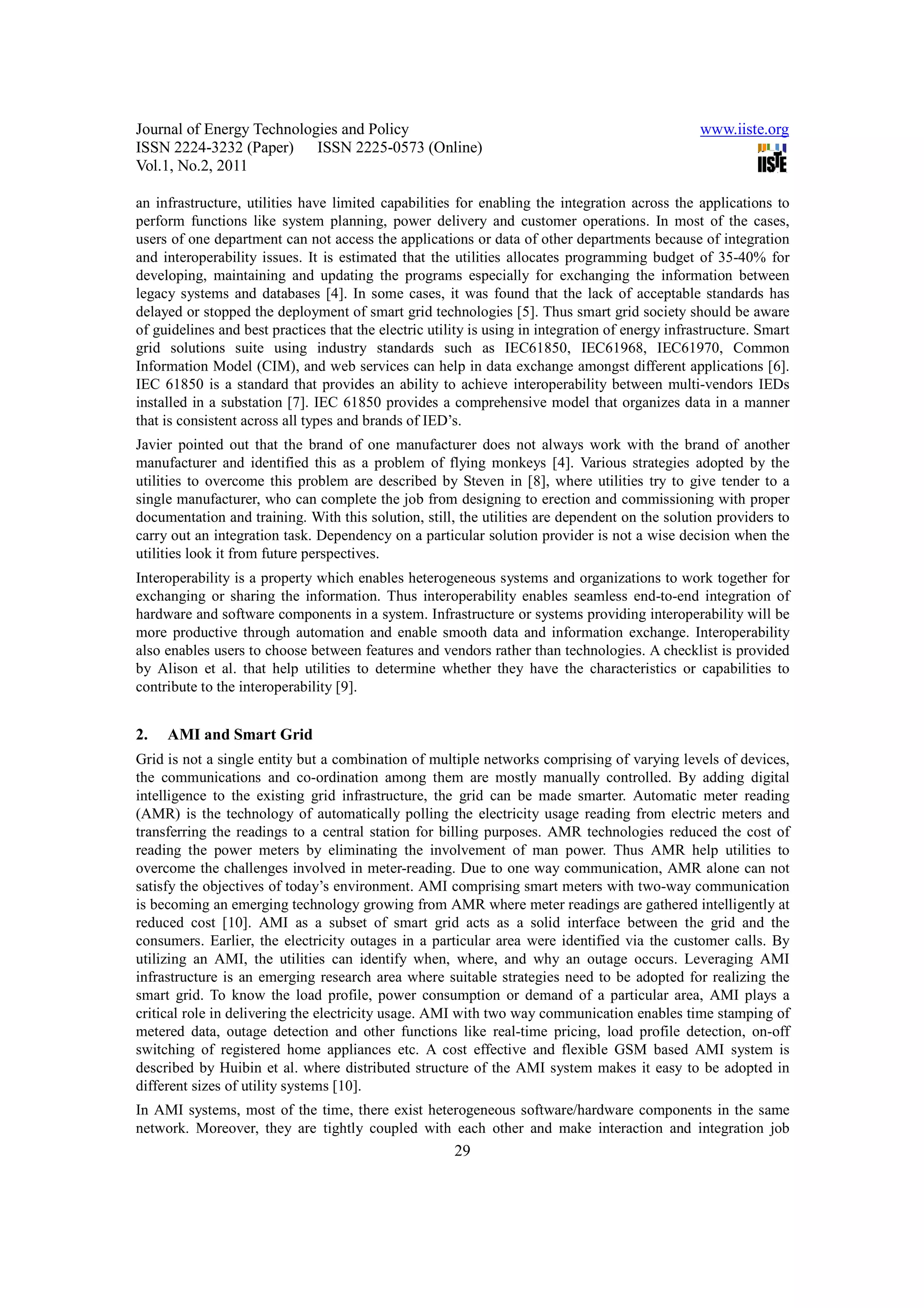 Journal of Energy Technologies and Policy www.iiste.org ISSN 2224-3232 (Paper) ISSN 2225-0573 (Online) Vol.1, No.2, 2011 an infrastructure, utilities have limited capabilities for enabling the integration across the applications to perform functions like system planning, power delivery and customer operations. In most of the cases, users of one department can not access the applications or data of other departments because of integration and interoperability issues. It is estimated that the utilities allocates programming budget of 35-40% for developing, maintaining and updating the programs especially for exchanging the information between legacy systems and databases [4]. In some cases, it was found that the lack of acceptable standards has delayed or stopped the deployment of smart grid technologies [5]. Thus smart grid society should be aware of guidelines and best practices that the electric utility is using in integration of energy infrastructure. Smart grid solutions suite using industry standards such as IEC61850, IEC61968, IEC61970, Common Information Model (CIM), and web services can help in data exchange amongst different applications [6]. IEC 61850 is a standard that provides an ability to achieve interoperability between multi-vendors IEDs installed in a substation [7]. IEC 61850 provides a comprehensive model that organizes data in a manner that is consistent across all types and brands of IED’s. Javier pointed out that the brand of one manufacturer does not always work with the brand of another manufacturer and identified this as a problem of flying monkeys [4]. Various strategies adopted by the utilities to overcome this problem are described by Steven in [8], where utilities try to give tender to a single manufacturer, who can complete the job from designing to erection and commissioning with proper documentation and training. With this solution, still, the utilities are dependent on the solution providers to carry out an integration task. Dependency on a particular solution provider is not a wise decision when the utilities look it from future perspectives. Interoperability is a property which enables heterogeneous systems and organizations to work together for exchanging or sharing the information. Thus interoperability enables seamless end-to-end integration of hardware and software components in a system. Infrastructure or systems providing interoperability will be more productive through automation and enable smooth data and information exchange. Interoperability also enables users to choose between features and vendors rather than technologies. A checklist is provided by Alison et al. that help utilities to determine whether they have the characteristics or capabilities to contribute to the interoperability [9]. 2. AMI and Smart Grid Grid is not a single entity but a combination of multiple networks comprising of varying levels of devices, the communications and co-ordination among them are mostly manually controlled. By adding digital intelligence to the existing grid infrastructure, the grid can be made smarter. Automatic meter reading (AMR) is the technology of automatically polling the electricity usage reading from electric meters and transferring the readings to a central station for billing purposes. AMR technologies reduced the cost of reading the power meters by eliminating the involvement of man power. Thus AMR help utilities to overcome the challenges involved in meter-reading. Due to one way communication, AMR alone can not satisfy the objectives of today’s environment. AMI comprising smart meters with two-way communication is becoming an emerging technology growing from AMR where meter readings are gathered intelligently at reduced cost [10]. AMI as a subset of smart grid acts as a solid interface between the grid and the consumers. Earlier, the electricity outages in a particular area were identified via the customer calls. By utilizing an AMI, the utilities can identify when, where, and why an outage occurs. Leveraging AMI infrastructure is an emerging research area where suitable strategies need to be adopted for realizing the smart grid. To know the load profile, power consumption or demand of a particular area, AMI plays a critical role in delivering the electricity usage. AMI with two way communication enables time stamping of metered data, outage detection and other functions like real-time pricing, load profile detection, on-off switching of registered home appliances etc. A cost effective and flexible GSM based AMI system is described by Huibin et al. where distributed structure of the AMI system makes it easy to be adopted in different sizes of utility systems [10]. In AMI systems, most of the time, there exist heterogeneous software/hardware components in the same network. Moreover, they are tightly coupled with each other and make interaction and integration job 29 