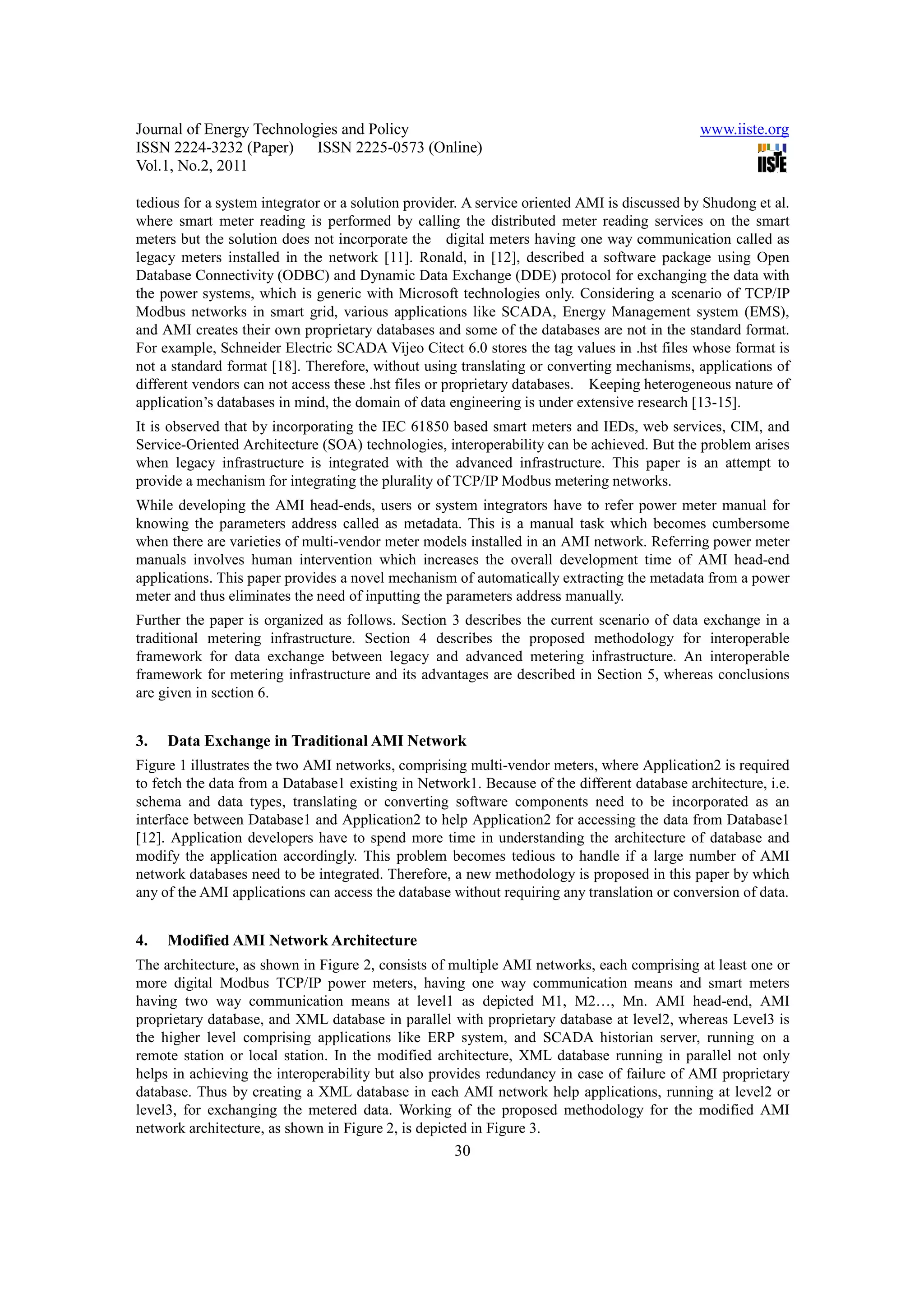Journal of Energy Technologies and Policy www.iiste.org ISSN 2224-3232 (Paper) ISSN 2225-0573 (Online) Vol.1, No.2, 2011 tedious for a system integrator or a solution provider. A service oriented AMI is discussed by Shudong et al. where smart meter reading is performed by calling the distributed meter reading services on the smart meters but the solution does not incorporate the digital meters having one way communication called as legacy meters installed in the network [11]. Ronald, in [12], described a software package using Open Database Connectivity (ODBC) and Dynamic Data Exchange (DDE) protocol for exchanging the data with the power systems, which is generic with Microsoft technologies only. Considering a scenario of TCP/IP Modbus networks in smart grid, various applications like SCADA, Energy Management system (EMS), and AMI creates their own proprietary databases and some of the databases are not in the standard format. For example, Schneider Electric SCADA Vijeo Citect 6.0 stores the tag values in .hst files whose format is not a standard format [18]. Therefore, without using translating or converting mechanisms, applications of different vendors can not access these .hst files or proprietary databases. Keeping heterogeneous nature of application’s databases in mind, the domain of data engineering is under extensive research [13-15]. It is observed that by incorporating the IEC 61850 based smart meters and IEDs, web services, CIM, and Service-Oriented Architecture (SOA) technologies, interoperability can be achieved. But the problem arises when legacy infrastructure is integrated with the advanced infrastructure. This paper is an attempt to provide a mechanism for integrating the plurality of TCP/IP Modbus metering networks. While developing the AMI head-ends, users or system integrators have to refer power meter manual for knowing the parameters address called as metadata. This is a manual task which becomes cumbersome when there are varieties of multi-vendor meter models installed in an AMI network. Referring power meter manuals involves human intervention which increases the overall development time of AMI head-end applications. This paper provides a novel mechanism of automatically extracting the metadata from a power meter and thus eliminates the need of inputting the parameters address manually. Further the paper is organized as follows. Section 3 describes the current scenario of data exchange in a traditional metering infrastructure. Section 4 describes the proposed methodology for interoperable framework for data exchange between legacy and advanced metering infrastructure. An interoperable framework for metering infrastructure and its advantages are described in Section 5, whereas conclusions are given in section 6. 3. Data Exchange in Traditional AMI Network Figure 1 illustrates the two AMI networks, comprising multi-vendor meters, where Application2 is required to fetch the data from a Database1 existing in Network1. Because of the different database architecture, i.e. schema and data types, translating or converting software components need to be incorporated as an interface between Database1 and Application2 to help Application2 for accessing the data from Database1 [12]. Application developers have to spend more time in understanding the architecture of database and modify the application accordingly. This problem becomes tedious to handle if a large number of AMI network databases need to be integrated. Therefore, a new methodology is proposed in this paper by which any of the AMI applications can access the database without requiring any translation or conversion of data. 4. Modified AMI Network Architecture The architecture, as shown in Figure 2, consists of multiple AMI networks, each comprising at least one or more digital Modbus TCP/IP power meters, having one way communication means and smart meters having two way communication means at level1 as depicted M1, M2…, Mn. AMI head-end, AMI proprietary database, and XML database in parallel with proprietary database at level2, whereas Level3 is the higher level comprising applications like ERP system, and SCADA historian server, running on a remote station or local station. In the modified architecture, XML database running in parallel not only helps in achieving the interoperability but also provides redundancy in case of failure of AMI proprietary database. Thus by creating a XML database in each AMI network help applications, running at level2 or level3, for exchanging the metered data. Working of the proposed methodology for the modified AMI network architecture, as shown in Figure 2, is depicted in Figure 3. 30 