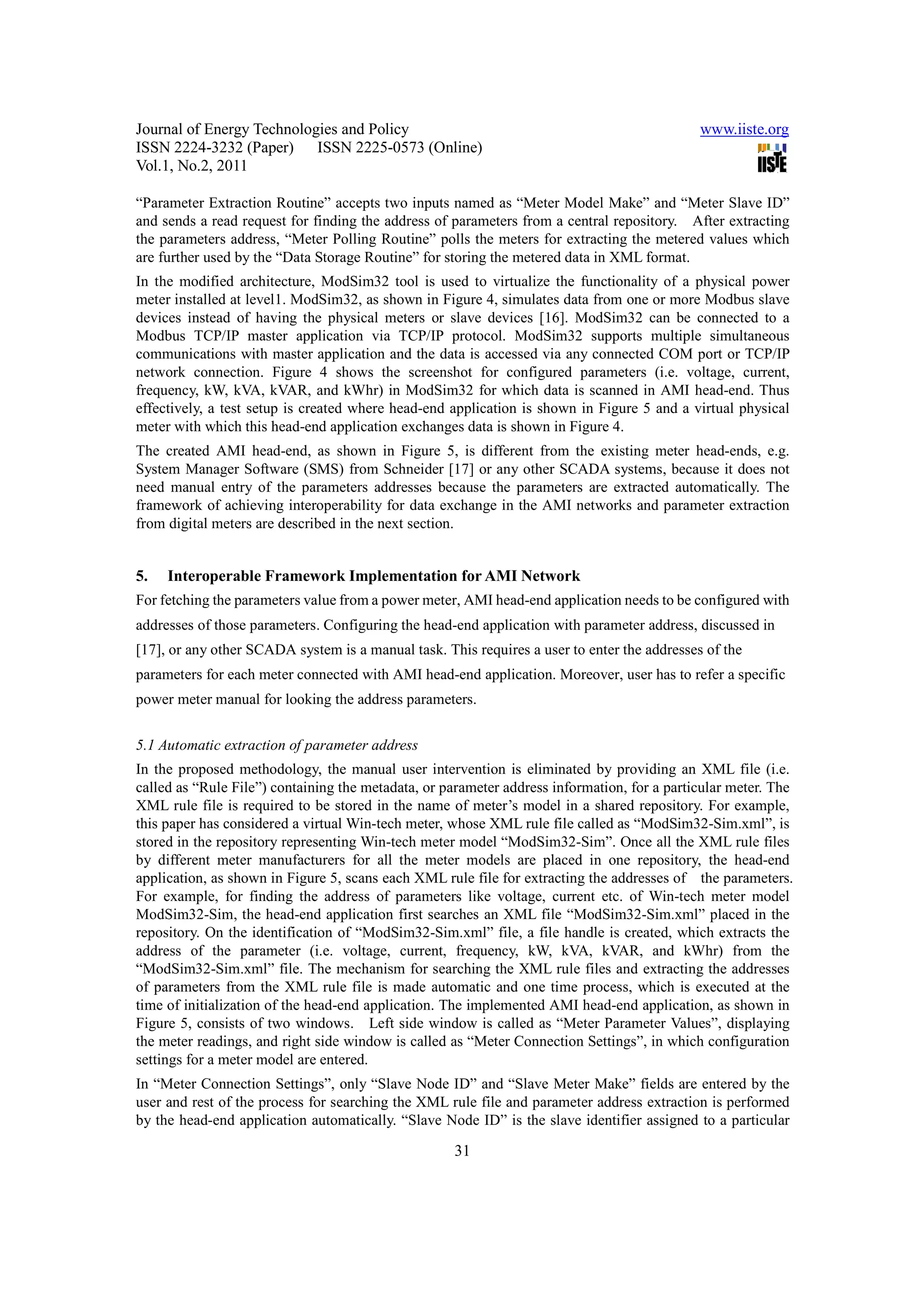 Journal of Energy Technologies and Policy www.iiste.org ISSN 2224-3232 (Paper) ISSN 2225-0573 (Online) Vol.1, No.2, 2011 “Parameter Extraction Routine” accepts two inputs named as “Meter Model Make” and “Meter Slave ID” and sends a read request for finding the address of parameters from a central repository. After extracting the parameters address, “Meter Polling Routine” polls the meters for extracting the metered values which are further used by the “Data Storage Routine” for storing the metered data in XML format. In the modified architecture, ModSim32 tool is used to virtualize the functionality of a physical power meter installed at level1. ModSim32, as shown in Figure 4, simulates data from one or more Modbus slave devices instead of having the physical meters or slave devices [16]. ModSim32 can be connected to a Modbus TCP/IP master application via TCP/IP protocol. ModSim32 supports multiple simultaneous communications with master application and the data is accessed via any connected COM port or TCP/IP network connection. Figure 4 shows the screenshot for configured parameters (i.e. voltage, current, frequency, kW, kVA, kVAR, and kWhr) in ModSim32 for which data is scanned in AMI head-end. Thus effectively, a test setup is created where head-end application is shown in Figure 5 and a virtual physical meter with which this head-end application exchanges data is shown in Figure 4. The created AMI head-end, as shown in Figure 5, is different from the existing meter head-ends, e.g. System Manager Software (SMS) from Schneider [17] or any other SCADA systems, because it does not need manual entry of the parameters addresses because the parameters are extracted automatically. The framework of achieving interoperability for data exchange in the AMI networks and parameter extraction from digital meters are described in the next section. 5. Interoperable Framework Implementation for AMI Network For fetching the parameters value from a power meter, AMI head-end application needs to be configured with addresses of those parameters. Configuring the head-end application with parameter address, discussed in [17], or any other SCADA system is a manual task. This requires a user to enter the addresses of the parameters for each meter connected with AMI head-end application. Moreover, user has to refer a specific power meter manual for looking the address parameters. 5.1 Automatic extraction of parameter address In the proposed methodology, the manual user intervention is eliminated by providing an XML file (i.e. called as “Rule File”) containing the metadata, or parameter address information, for a particular meter. The XML rule file is required to be stored in the name of meter’s model in a shared repository. For example, this paper has considered a virtual Win-tech meter, whose XML rule file called as “ModSim32-Sim.xml”, is stored in the repository representing Win-tech meter model “ModSim32-Sim”. Once all the XML rule files by different meter manufacturers for all the meter models are placed in one repository, the head-end application, as shown in Figure 5, scans each XML rule file for extracting the addresses of the parameters. For example, for finding the address of parameters like voltage, current etc. of Win-tech meter model ModSim32-Sim, the head-end application first searches an XML file “ModSim32-Sim.xml” placed in the repository. On the identification of “ModSim32-Sim.xml” file, a file handle is created, which extracts the address of the parameter (i.e. voltage, current, frequency, kW, kVA, kVAR, and kWhr) from the “ModSim32-Sim.xml” file. The mechanism for searching the XML rule files and extracting the addresses of parameters from the XML rule file is made automatic and one time process, which is executed at the time of initialization of the head-end application. The implemented AMI head-end application, as shown in Figure 5, consists of two windows. Left side window is called as “Meter Parameter Values”, displaying the meter readings, and right side window is called as “Meter Connection Settings”, in which configuration settings for a meter model are entered. In “Meter Connection Settings”, only “Slave Node ID” and “Slave Meter Make” fields are entered by the user and rest of the process for searching the XML rule file and parameter address extraction is performed by the head-end application automatically. “Slave Node ID” is the slave identifier assigned to a particular 31 