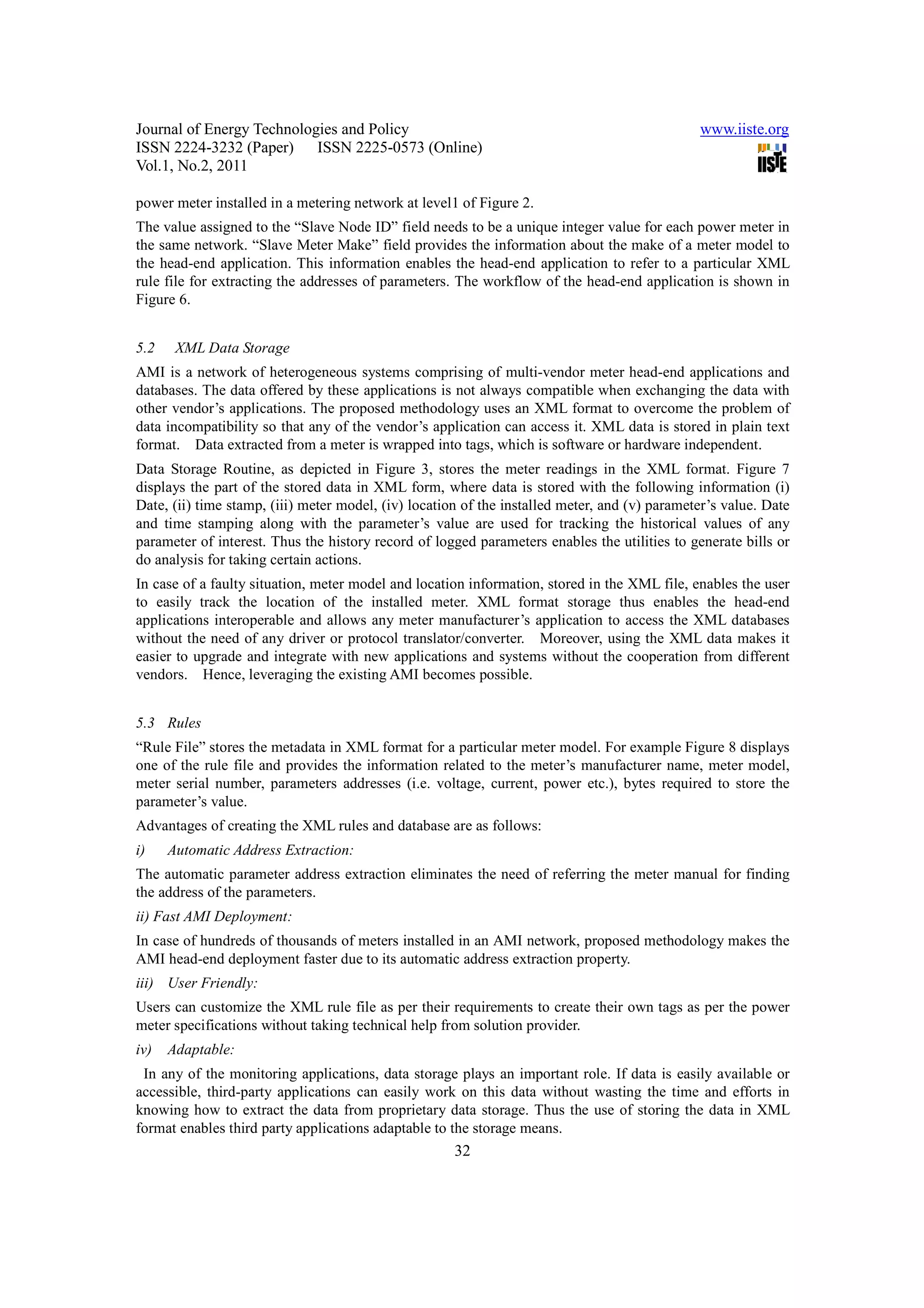 Journal of Energy Technologies and Policy www.iiste.org ISSN 2224-3232 (Paper) ISSN 2225-0573 (Online) Vol.1, No.2, 2011 power meter installed in a metering network at level1 of Figure 2. The value assigned to the “Slave Node ID” field needs to be a unique integer value for each power meter in the same network. “Slave Meter Make” field provides the information about the make of a meter model to the head-end application. This information enables the head-end application to refer to a particular XML rule file for extracting the addresses of parameters. The workflow of the head-end application is shown in Figure 6. 5.2 XML Data Storage AMI is a network of heterogeneous systems comprising of multi-vendor meter head-end applications and databases. The data offered by these applications is not always compatible when exchanging the data with other vendor’s applications. The proposed methodology uses an XML format to overcome the problem of data incompatibility so that any of the vendor’s application can access it. XML data is stored in plain text format. Data extracted from a meter is wrapped into tags, which is software or hardware independent. Data Storage Routine, as depicted in Figure 3, stores the meter readings in the XML format. Figure 7 displays the part of the stored data in XML form, where data is stored with the following information (i) Date, (ii) time stamp, (iii) meter model, (iv) location of the installed meter, and (v) parameter’s value. Date and time stamping along with the parameter’s value are used for tracking the historical values of any parameter of interest. Thus the history record of logged parameters enables the utilities to generate bills or do analysis for taking certain actions. In case of a faulty situation, meter model and location information, stored in the XML file, enables the user to easily track the location of the installed meter. XML format storage thus enables the head-end applications interoperable and allows any meter manufacturer’s application to access the XML databases without the need of any driver or protocol translator/converter. Moreover, using the XML data makes it easier to upgrade and integrate with new applications and systems without the cooperation from different vendors. Hence, leveraging the existing AMI becomes possible. 5.3 Rules “Rule File” stores the metadata in XML format for a particular meter model. For example Figure 8 displays one of the rule file and provides the information related to the meter’s manufacturer name, meter model, meter serial number, parameters addresses (i.e. voltage, current, power etc.), bytes required to store the parameter’s value. Advantages of creating the XML rules and database are as follows: i) Automatic Address Extraction: The automatic parameter address extraction eliminates the need of referring the meter manual for finding the address of the parameters. ii) Fast AMI Deployment: In case of hundreds of thousands of meters installed in an AMI network, proposed methodology makes the AMI head-end deployment faster due to its automatic address extraction property. iii) User Friendly: Users can customize the XML rule file as per their requirements to create their own tags as per the power meter specifications without taking technical help from solution provider. iv) Adaptable: In any of the monitoring applications, data storage plays an important role. If data is easily available or accessible, third-party applications can easily work on this data without wasting the time and efforts in knowing how to extract the data from proprietary data storage. Thus the use of storing the data in XML format enables third party applications adaptable to the storage means. 32 