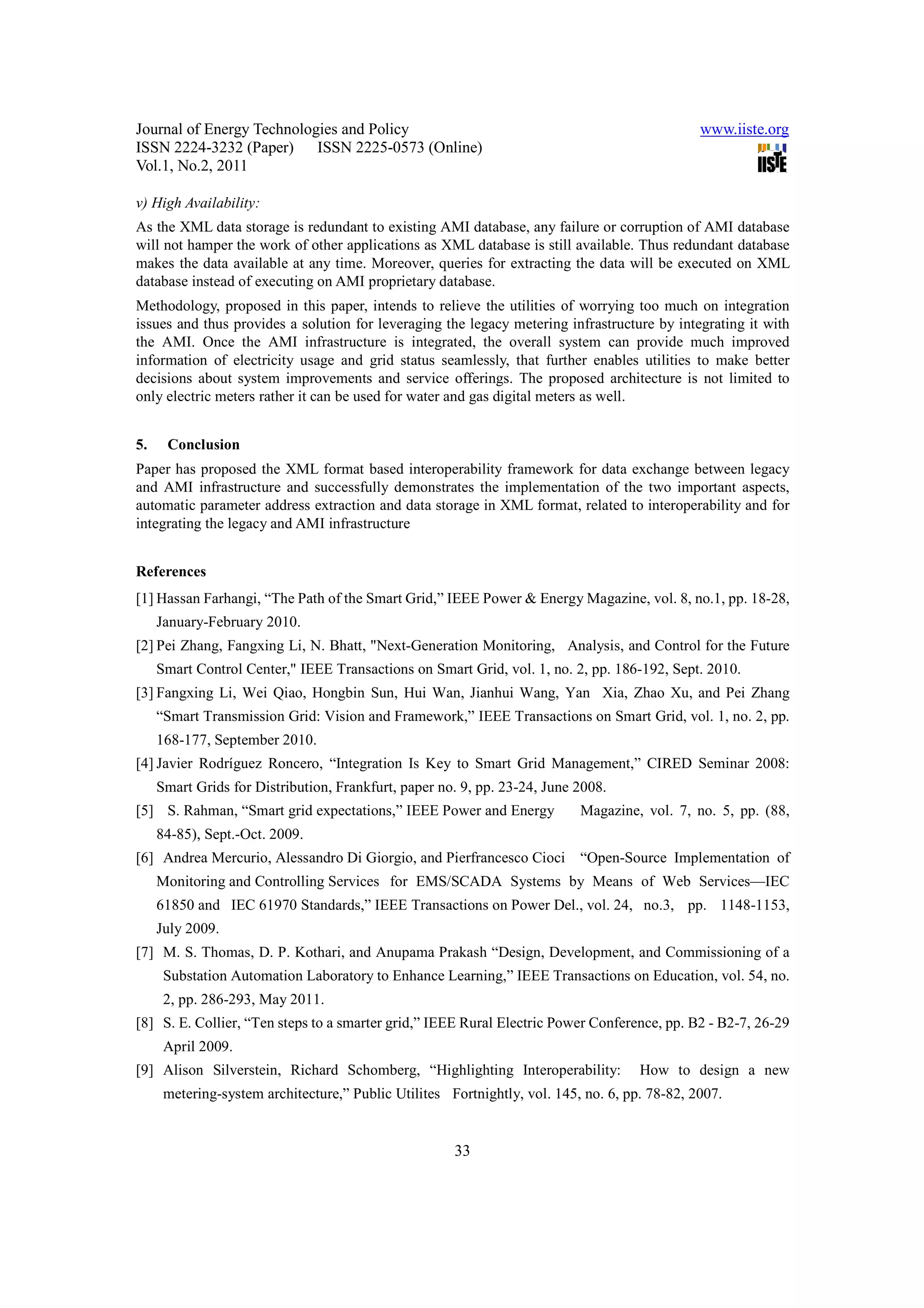 Journal of Energy Technologies and Policy www.iiste.org ISSN 2224-3232 (Paper) ISSN 2225-0573 (Online) Vol.1, No.2, 2011 v) High Availability: As the XML data storage is redundant to existing AMI database, any failure or corruption of AMI database will not hamper the work of other applications as XML database is still available. Thus redundant database makes the data available at any time. Moreover, queries for extracting the data will be executed on XML database instead of executing on AMI proprietary database. Methodology, proposed in this paper, intends to relieve the utilities of worrying too much on integration issues and thus provides a solution for leveraging the legacy metering infrastructure by integrating it with the AMI. Once the AMI infrastructure is integrated, the overall system can provide much improved information of electricity usage and grid status seamlessly, that further enables utilities to make better decisions about system improvements and service offerings. The proposed architecture is not limited to only electric meters rather it can be used for water and gas digital meters as well. 5. Conclusion Paper has proposed the XML format based interoperability framework for data exchange between legacy and AMI infrastructure and successfully demonstrates the implementation of the two important aspects, automatic parameter address extraction and data storage in XML format, related to interoperability and for integrating the legacy and AMI infrastructure References [1] Hassan Farhangi, “The Path of the Smart Grid,” IEEE Power & Energy Magazine, vol. 8, no.1, pp. 18-28, January-February 2010. [2] Pei Zhang, Fangxing Li, N. Bhatt, "Next-Generation Monitoring, Analysis, and Control for the Future Smart Control Center," IEEE Transactions on Smart Grid, vol. 1, no. 2, pp. 186-192, Sept. 2010. [3] Fangxing Li, Wei Qiao, Hongbin Sun, Hui Wan, Jianhui Wang, Yan Xia, Zhao Xu, and Pei Zhang “Smart Transmission Grid: Vision and Framework,” IEEE Transactions on Smart Grid, vol. 1, no. 2, pp. 168-177, September 2010. [4] Javier Rodríguez Roncero, “Integration Is Key to Smart Grid Management,” CIRED Seminar 2008: Smart Grids for Distribution, Frankfurt, paper no. 9, pp. 23-24, June 2008. [5] S. Rahman, “Smart grid expectations,” IEEE Power and Energy Magazine, vol. 7, no. 5, pp. (88, 84-85), Sept.-Oct. 2009. [6] Andrea Mercurio, Alessandro Di Giorgio, and Pierfrancesco Cioci “Open-Source Implementation of Monitoring and Controlling Services for EMS/SCADA Systems by Means of Web Services—IEC 61850 and IEC 61970 Standards,” IEEE Transactions on Power Del., vol. 24, no.3, pp. 1148-1153, July 2009. [7] M. S. Thomas, D. P. Kothari, and Anupama Prakash “Design, Development, and Commissioning of a Substation Automation Laboratory to Enhance Learning,” IEEE Transactions on Education, vol. 54, no. 2, pp. 286-293, May 2011. [8] S. E. Collier, “Ten steps to a smarter grid,” IEEE Rural Electric Power Conference, pp. B2 - B2-7, 26-29 April 2009. [9] Alison Silverstein, Richard Schomberg, “Highlighting Interoperability: How to design a new metering-system architecture,” Public Utilites Fortnightly, vol. 145, no. 6, pp. 78-82, 2007. 33 