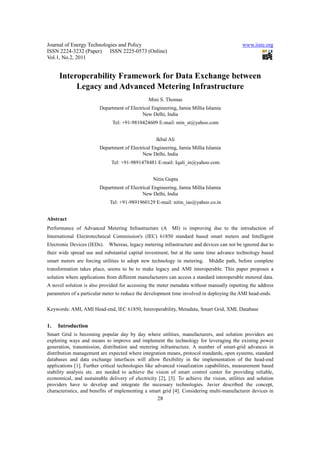 Journal of Energy Technologies and Policy                                                   www.iiste.org
ISSN 2224-3232 (Paper) ISSN 2225-0573 (Online)
Vol.1, No.2, 2011


     Interoperability Framework for Data Exchange between
          Legacy and Advanced Metering Infrastructure
                                               Mini S. Thomas
                        Department of Electrical Engineering, Jamia Millia Islamia
                                            New Delhi, India
                              Tel: +91-9810424609 E-mail: min_st@yahoo.com


                                                   Ikbal Ali
                        Department of Electrical Engineering, Jamia Millia Islamia
                                            New Delhi, India
                              Tel: +91-9891478481 E-mail: Iqali_in@yahoo.com


                                                  Nitin Gupta
                        Department of Electrical Engineering, Jamia Millia Islamia
                                            New Delhi, India
                             Tel: +91-9891960129 E-mail: nitin_ias@yahoo.co.in


Abstract
Performance of Advanced Metering Infrastructure (AMI) is improving due to the introduction of
International Electrotechnical Commission's (IEC) 61850 standard based smart meters and Intelligent
Electronic Devices (IEDs). Whereas, legacy metering infrastructure and devices can not be ignored due to
their wide spread use and substantial capital investment, but at the same time advance technology based
smart meters are forcing utilities to adopt new technology in metering.     Middle path, before complete
transformation takes place, seems to be to make legacy and AMI interoperable. This paper proposes a
solution where applications from different manufacturers can access a standard interoperable metered data.
A novel solution is also provided for accessing the meter metadata without manually inputting the address
parameters of a particular meter to reduce the development time involved in deploying the AMI head-ends.


Keywords: AMI, AMI Head-end, IEC 61850, Interoperability, Metadata, Smart Grid, XML Database


1.   Introduction
Smart Grid is becoming popular day by day where utilities, manufacturers, and solution providers are
exploring ways and means to improve and implement the technology for leveraging the existing power
generation, transmission, distribution and metering infrastructure. A number of smart-grid advances in
distribution management are expected where integration means, protocol standards, open systems, standard
databases and data exchange interfaces will allow flexibility in the implementation of the head-end
applications [1]. Further critical technologies like advanced visualization capabilities, measurement based
stability analysis etc. are needed to achieve the vision of smart control center for providing reliable,
economical, and sustainable delivery of electricity [2], [3]. To achieve the vision, utilities and solution
providers have to develop and integrate the necessary technologies. Javier described the concept,
characteristics, and benefits of implementing a smart grid [4]. Considering multi-manufacturer devices in
                                                    28
 
