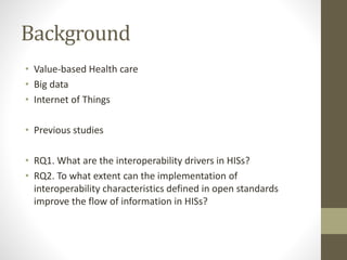 Background
• Value-based Health care
• Big data
• Internet of Things
• Previous studies
• RQ1. What are the interoperability drivers in HISs?
• RQ2. To what extent can the implementation of
interoperability characteristics defined in open standards
improve the flow of information in HISs?
 