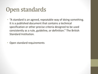 Open standards
• “A standard is an agreed, repeatable way of doing something.
It is a published document that contains a technical
specification or other precise criteria designed to be used
consistently as a rule, guideline, or definition.” The British
Standard Institution.
• Open standard requirements
 