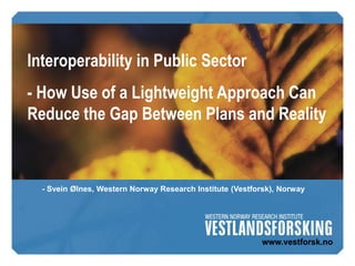 Interoperability in Public Sector
- How Use of a Lightweight Approach Can
Reduce the Gap Between Plans and Reality



  - Svein Ølnes, Western Norway Research Institute (Vestforsk), Norway
 