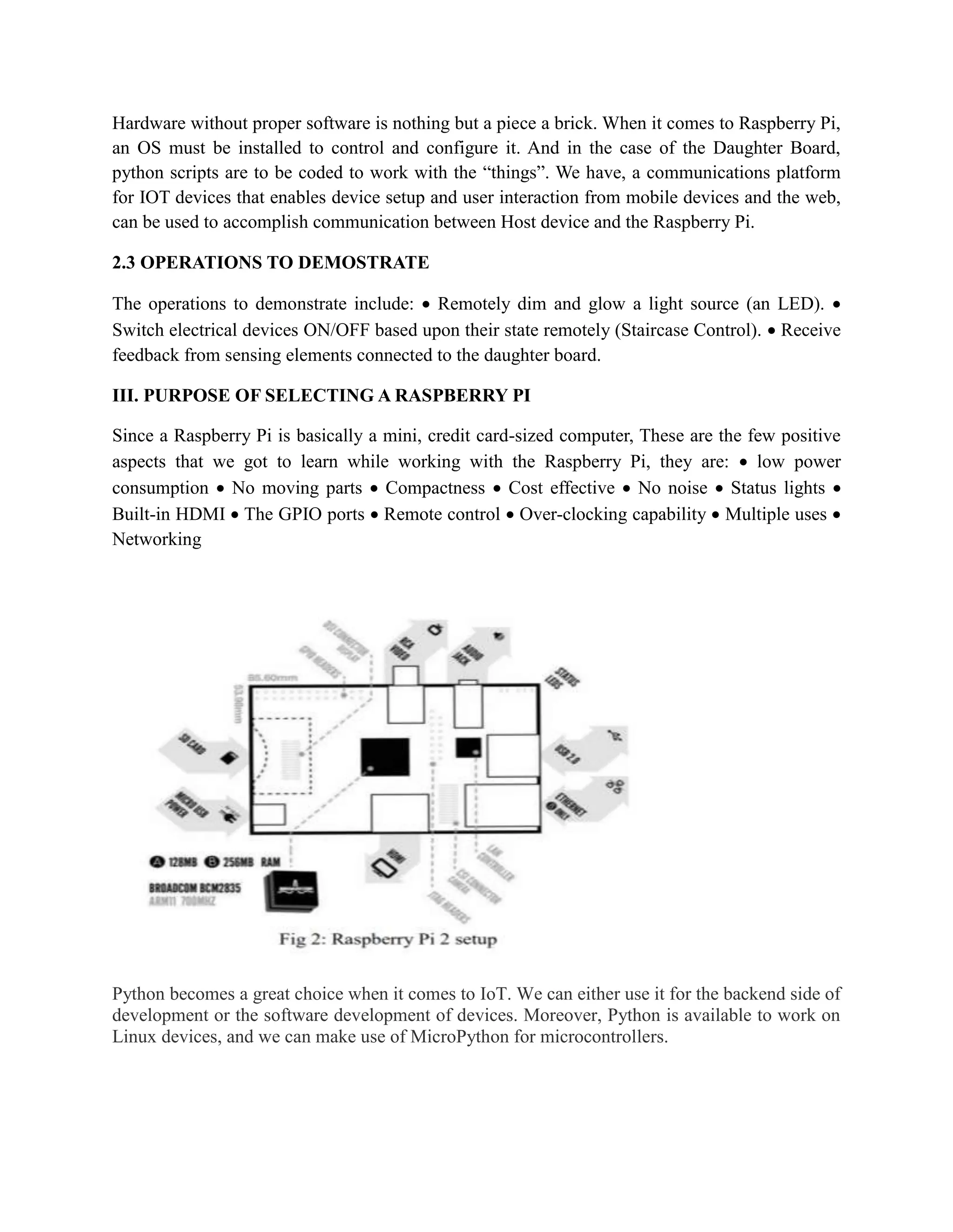 Hardware without proper software is nothing but a piece a brick. When it comes to Raspberry Pi,
an OS must be installed to control and configure it. And in the case of the Daughter Board,
python scripts are to be coded to work with the “things”. We have, a communications platform
for IOT devices that enables device setup and user interaction from mobile devices and the web,
can be used to accomplish communication between Host device and the Raspberry Pi.
2.3 OPERATIONS TO DEMOSTRATE
The operations to demonstrate include:  Remotely dim and glow a light source (an LED). 
Switch electrical devices ON/OFF based upon their state remotely (Staircase Control).  Receive
feedback from sensing elements connected to the daughter board.
III. PURPOSE OF SELECTING A RASPBERRY PI
Since a Raspberry Pi is basically a mini, credit card-sized computer, These are the few positive
aspects that we got to learn while working with the Raspberry Pi, they are:  low power
consumption  No moving parts  Compactness  Cost effective  No noise  Status lights 
Built-in HDMI  The GPIO ports  Remote control  Over-clocking capability  Multiple uses 
Networking
Python becomes a great choice when it comes to IoT. We can either use it for the backend side of
development or the software development of devices. Moreover, Python is available to work on
Linux devices, and we can make use of MicroPython for microcontrollers.
 